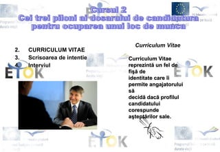 CURRICULUM VITAE Scrisoarea de intentie Interviul Cursul 2 Cei trei piloni ai dosarului de candidatura  pentru ocuparea unui loc de munca Curriculum Vitae Curriculum Vitae reprezintă un fel de fişă de  identitate care îi permite angajatorului să  decidă dacă profilul candidatului  c orespunde  aşteptărilor sale. 