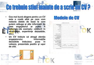 Cea mai bună alegere pentru un CV este o coală albă pe care vom redacta datele de bază la care putem adăuga şi alte informaţii de care angajatorul ar putea fi informat (de exemplu: călătorii în străinătate, experienţe deosebite, etc.).  Un CV trebuie să atragă atenţia angajatorului. Informaţiile deosebite trebuiesc puse în valoare, prezentate pozitiv şi uşor de citit.   Ce trebuie stiut inainte de a scrie un CV ? Modele de CV 