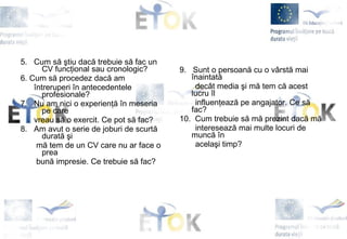 5.  Cum să ştiu dacă trebuie să fac un CV funcţional sau cronologic? 6. Cum să procedez dacă am  întreruperi în antecedentele profesionale ? 7.  Nu am nici o experienţă în meseria pe care  vreau să o exercit. Ce pot să fac? 8.  Am avut o serie de joburi de scurtă durată   şi  mă tem de un CV care nu ar face o prea  bună impresie. Ce trebuie să fac?   9.  Sunt o persoană cu o vârstă mai înaintată  decât media şi mă tem că acest lucru îl  influenţează pe angajator. Ce să fac? 10.  Cum trebuie să mă prezint dacă mă  interesează mai multe locuri de muncă în acelaşi timp? 