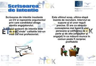 Scrisoarea de intentie insoteste   un CV si reprezinta argumentul prin care candidatul atrage atentia angajatorului.  Scopul scrisorii de intentie este de a-si “vinde” calitatile intr-un mod cat mai profesionist. Este ultimul scop, ultima etapă înainte de recrutare. Interviul se supune şi el unor reguli precise. El are ca obiectiv cunoaşterea mai bună a unei persoane şi edificarea de o parte şi de alta (angajator şi angajat) în ce măsură munca în comun poate fi reciproc profitabilă Scrisoarea  de intentie 