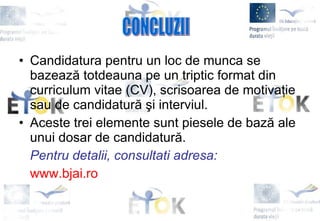 Candidatura pentru un  loc de munca  se bazează totdeauna pe un triptic format d in  curriculum vitae (CV), scrisoarea de motivaţie sau de candidatură şi interviul. Aceste trei elemente sunt piesele de bază ale unui dosar de candidatură.  Pentru detalii, consultati adresa: www.bjai.ro CONCLUZII 