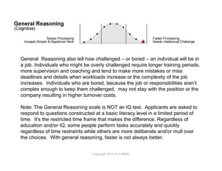 General Reasoning also tell how challenged – or bored – an individual will be in
a job. Individuals who might be overly challenged require longer training periods,
more supervision and coaching and tend to make more mistakes or miss
deadlines and details when workloads increase or the complexity of the job
increases. Individuals who are bored, because the job or responsibilities aren’t
complex enough to keep them challenged, may not stay with the position or the
company resulting in higher turnover costs.

Note: The General Reasoning scale is NOT an IQ test. Applicants are asked to
respond to questions constructed at a basic literacy level in a limited period of
time. It’s the restricted time frame that makes the difference. Regardless of
education and/or IQ, some people perform tasks accurately and quickly
regardless of time restraints while others are more deliberate and/or mull over
the choices. With general reasoning, faster is not always better.


                                Copyright 2010. Ira S Wolfe
 