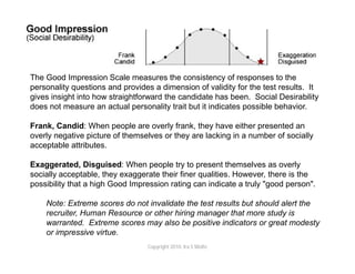 The Good Impression Scale measures the consistency of responses to the
personality questions and provides a dimension of validity for the test results. It
gives insight into how straightforward the candidate has been. Social Desirability
does not measure an actual personality trait but it indicates possible behavior.

Frank, Candid: When people are overly frank, they have either presented an
overly negative picture of themselves or they are lacking in a number of socially
acceptable attributes.

Exaggerated, Disguised: When people try to present themselves as overly
socially acceptable, they exaggerate their finer qualities. However, there is the
possibility that a high Good Impression rating can indicate a truly "good person".

    Note: Extreme scores do not invalidate the test results but should alert the
    recruiter, Human Resource or other hiring manager that more study is
    warranted. Extreme scores may also be positive indicators or great modesty
    or impressive virtue.
                                 Copyright 2010. Ira S Wolfe
 
