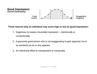 Three reasons why an individual may score high or low on good impression:

    1. Eagerness to create a favorable impression – intentionally or
       unintentionally

    2. A genuinely good person who is not exaggerating to gain approval, but is
       as wonderful as he or she appears.

    3. An intentional effect to misrepresent or manipulate.




                                Copyright 2010. Ira S Wolfe
 