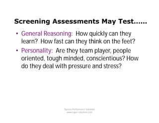 Screening Assessments May Test……
• General Reasoning: How quickly can they
  learn? How fast can they think on the feet?
• Personality: Are they team player, people
  oriented, tough minded, conscientious? How
  do they deal with pressure and stress?




                 Success Performance Solutions
                   www.super-solutions.com
 
