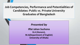 Job Competencies, Performance and Potentialities of
Candidates: Public vs. Private University
Graduates of Bangladesh
Presented by
Iffat Jahan Suchona
B.A (Honors),
M.A(Department of English)
University of Dhaka
 