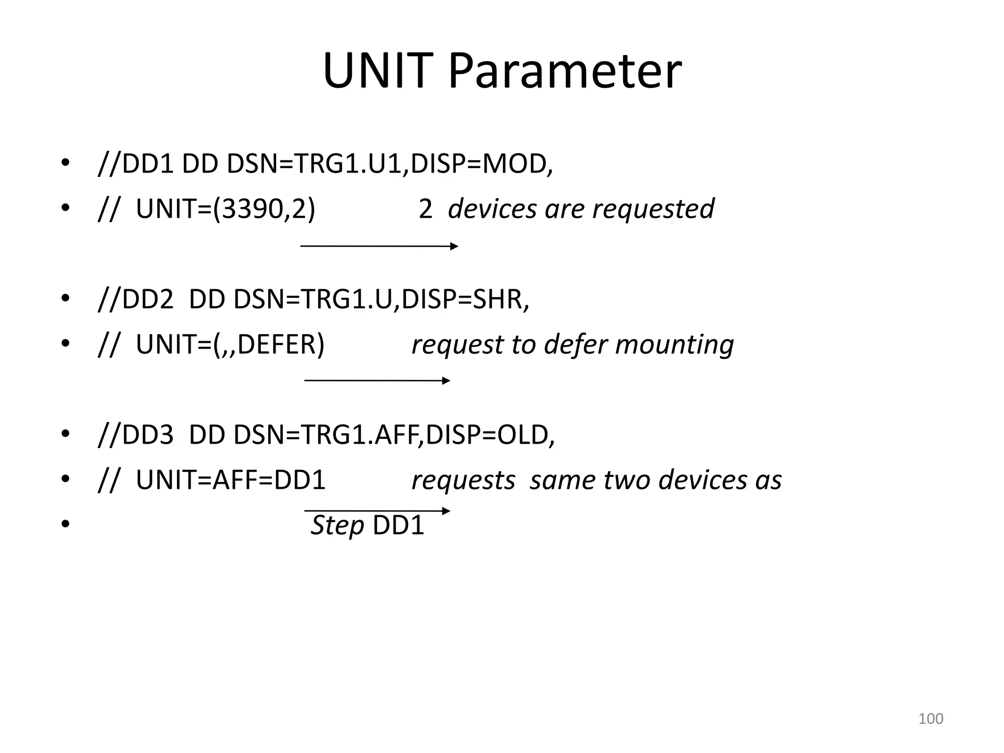 UNIT Parameter
• //DD1 DD DSN=TRG1.U1,DISP=MOD,
• // UNIT=(3390,2)     2 devices are requested

• //DD2 DD DSN=TRG1.U,DISP=SHR,
• // UNIT=(,,DEFER)    request to defer mounting

• //DD3 DD DSN=TRG1.AFF,DISP=OLD,
• // UNIT=AFF=DD1      requests same two devices as
•               Step DD1




                                                      100
 