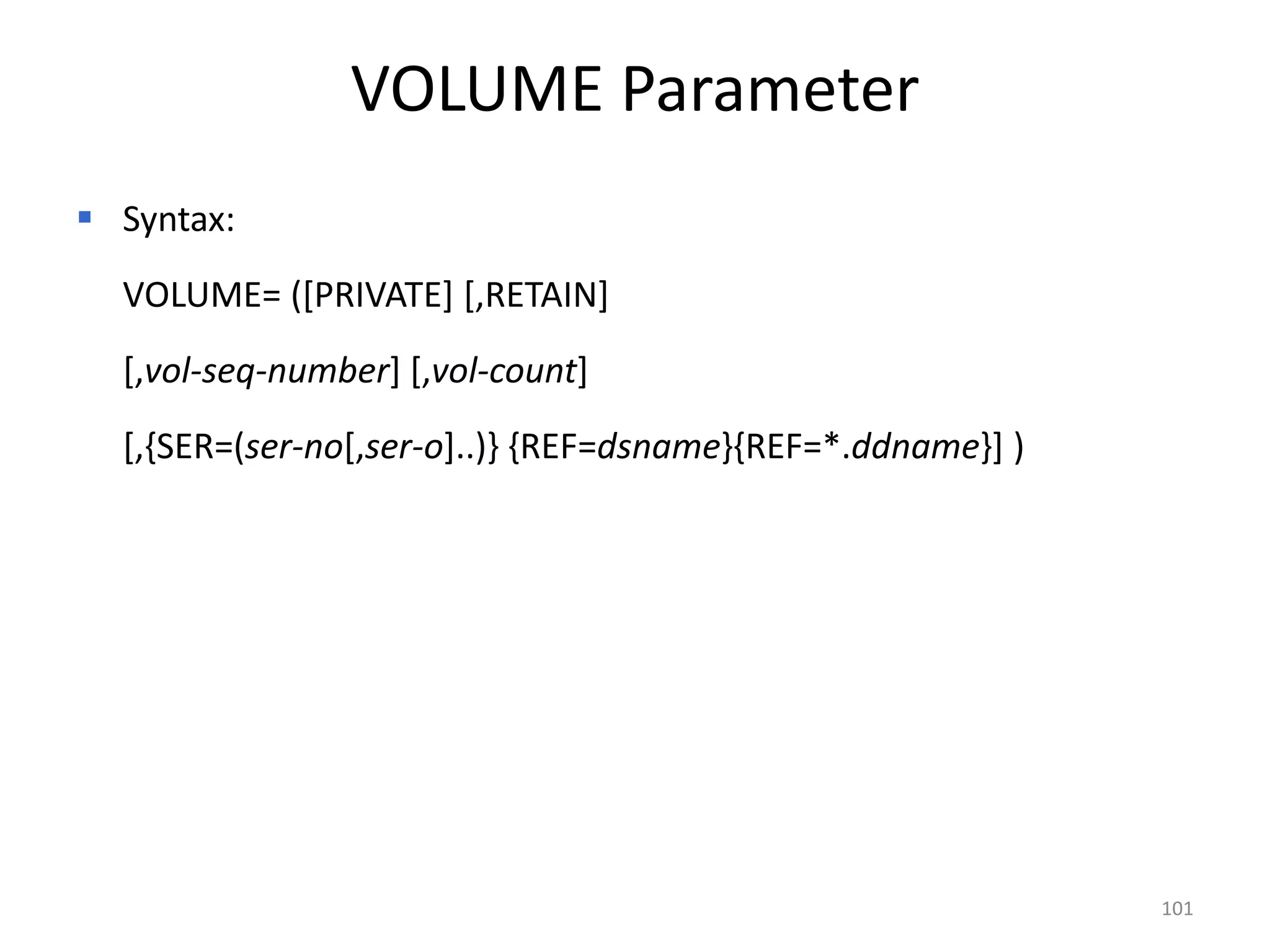 VOLUME Parameter
 Syntax:
  VOLUME= ([PRIVATE] [,RETAIN]
  [,vol-seq-number] [,vol-count]
  [,{SER=(ser-no[,ser-o]..)} {REF=dsname}{REF=*.ddname}] )




                                                             101
 