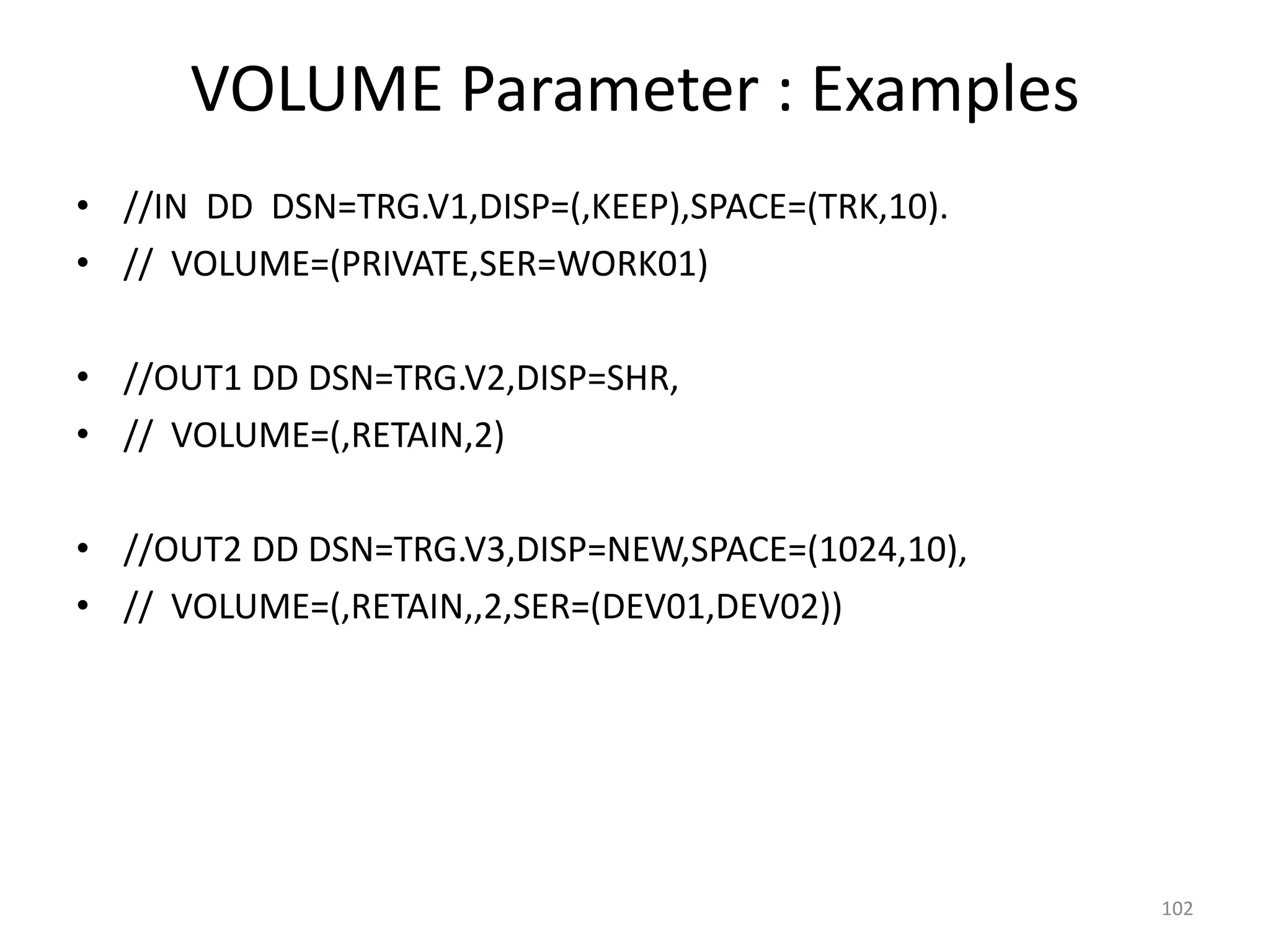 VOLUME Parameter : Examples
• //IN DD DSN=TRG.V1,DISP=(,KEEP),SPACE=(TRK,10).
• // VOLUME=(PRIVATE,SER=WORK01)

• //OUT1 DD DSN=TRG.V2,DISP=SHR,
• // VOLUME=(,RETAIN,2)

• //OUT2 DD DSN=TRG.V3,DISP=NEW,SPACE=(1024,10),
• // VOLUME=(,RETAIN,,2,SER=(DEV01,DEV02))




                                                    102
 