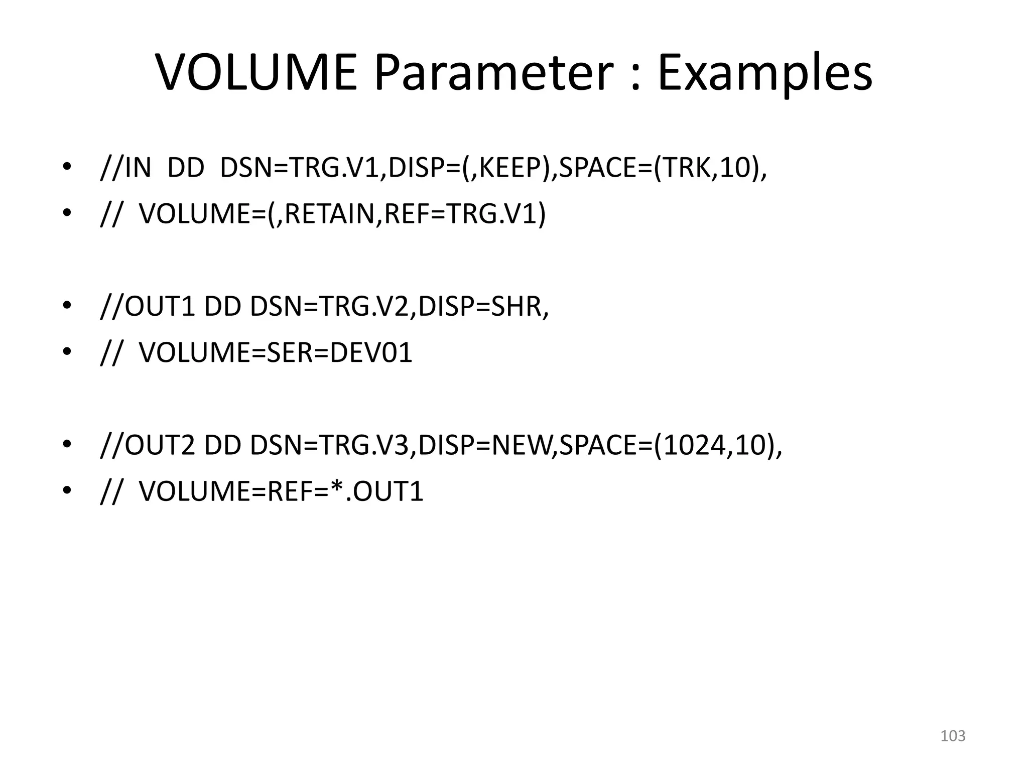 VOLUME Parameter : Examples
• //IN DD DSN=TRG.V1,DISP=(,KEEP),SPACE=(TRK,10),
• // VOLUME=(,RETAIN,REF=TRG.V1)

• //OUT1 DD DSN=TRG.V2,DISP=SHR,
• // VOLUME=SER=DEV01

• //OUT2 DD DSN=TRG.V3,DISP=NEW,SPACE=(1024,10),
• // VOLUME=REF=*.OUT1




                                                    103
 