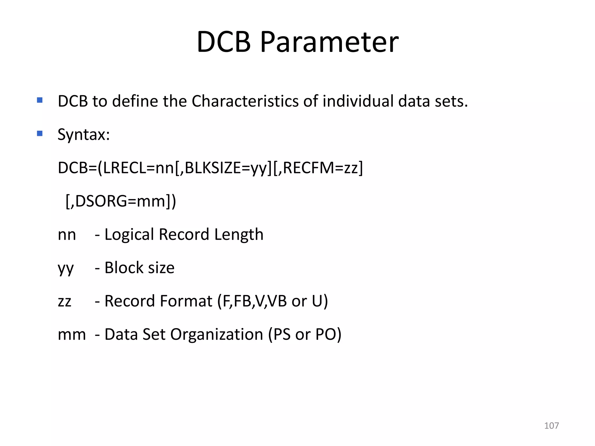 DCB Parameter
 DCB to define the Characteristics of individual data sets.
 Syntax:
   DCB=(LRECL=nn[,BLKSIZE=yy][,RECFM=zz]
    [,DSORG=mm])
   nn - Logical Record Length
   yy   - Block size
   zz   - Record Format (F,FB,V,VB or U)
   mm - Data Set Organization (PS or PO)



                                                               107
 