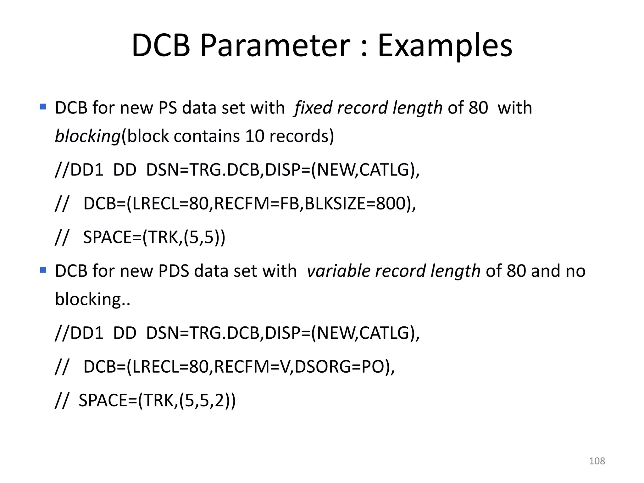 DCB Parameter : Examples
 DCB for new PS data set with fixed record length of 80 with
  blocking(block contains 10 records)
 //DD1 DD DSN=TRG.DCB,DISP=(NEW,CATLG),
 // DCB=(LRECL=80,RECFM=FB,BLKSIZE=800),
 // SPACE=(TRK,(5,5))
 DCB for new PDS data set with variable record length of 80 and no
  blocking..
 //DD1 DD DSN=TRG.DCB,DISP=(NEW,CATLG),
 // DCB=(LRECL=80,RECFM=V,DSORG=PO),
 // SPACE=(TRK,(5,5,2))

                                                                      108
 