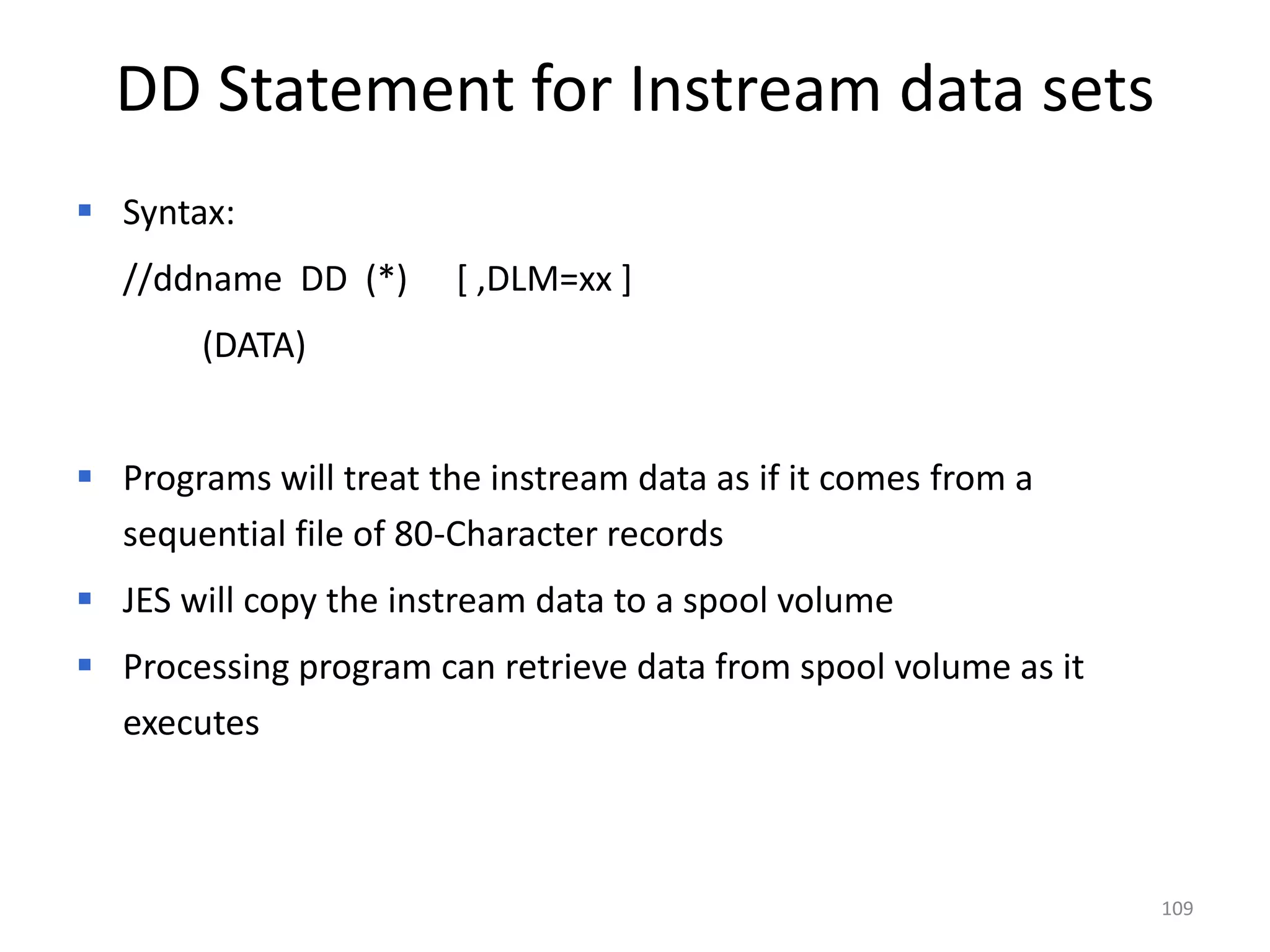 DD Statement for Instream data sets
 Syntax:
  //ddname DD (*)       [ ,DLM=xx ]
        (DATA)


 Programs will treat the instream data as if it comes from a
  sequential file of 80-Character records
 JES will copy the instream data to a spool volume
 Processing program can retrieve data from spool volume as it
  executes



                                                                 109
 