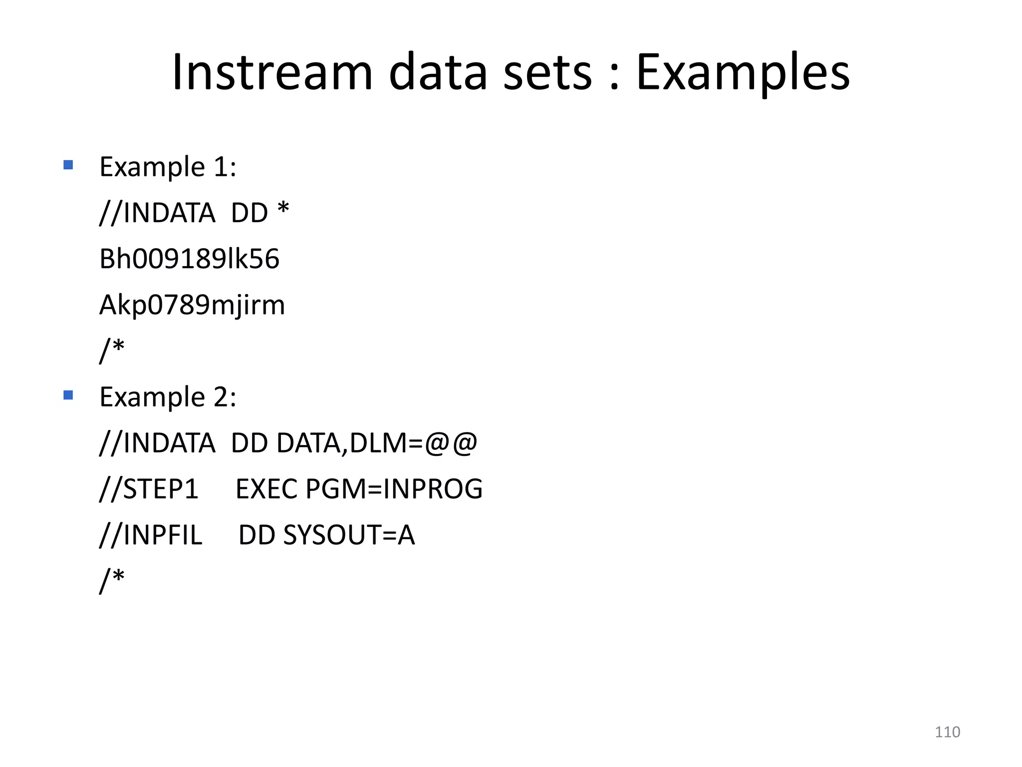 Instream data sets : Examples
 Example 1:
  //INDATA DD *
  Bh009189lk56
  Akp0789mjirm
  /*
 Example 2:
  //INDATA DD DATA,DLM=@@
  //STEP1 EXEC PGM=INPROG
  //INPFIL DD SYSOUT=A
  /*



                                      110
 
