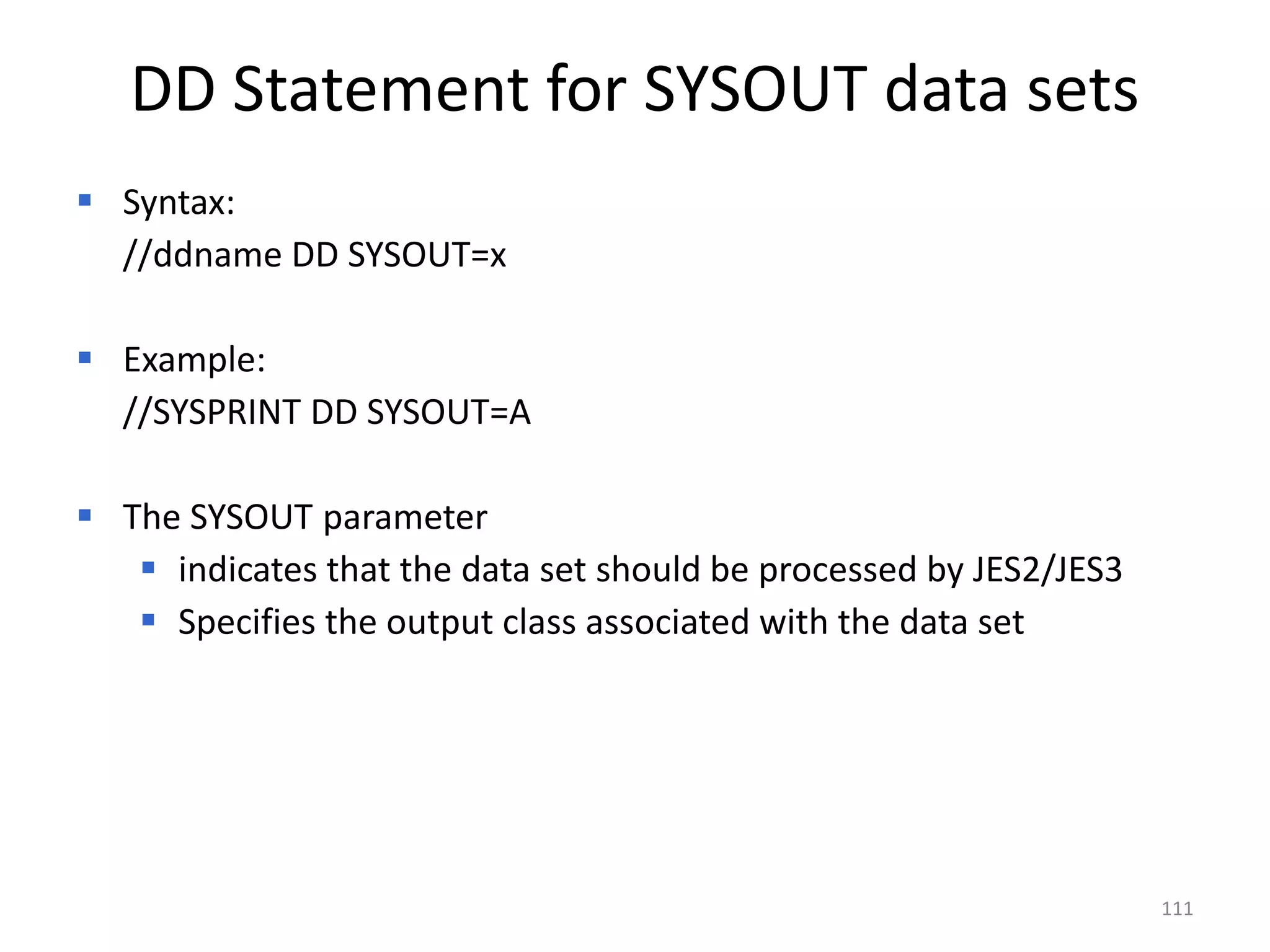 DD Statement for SYSOUT data sets
 Syntax:
  //ddname DD SYSOUT=x

 Example:
  //SYSPRINT DD SYSOUT=A

 The SYSOUT parameter
    indicates that the data set should be processed by JES2/JES3
    Specifies the output class associated with the data set




                                                                    111
 