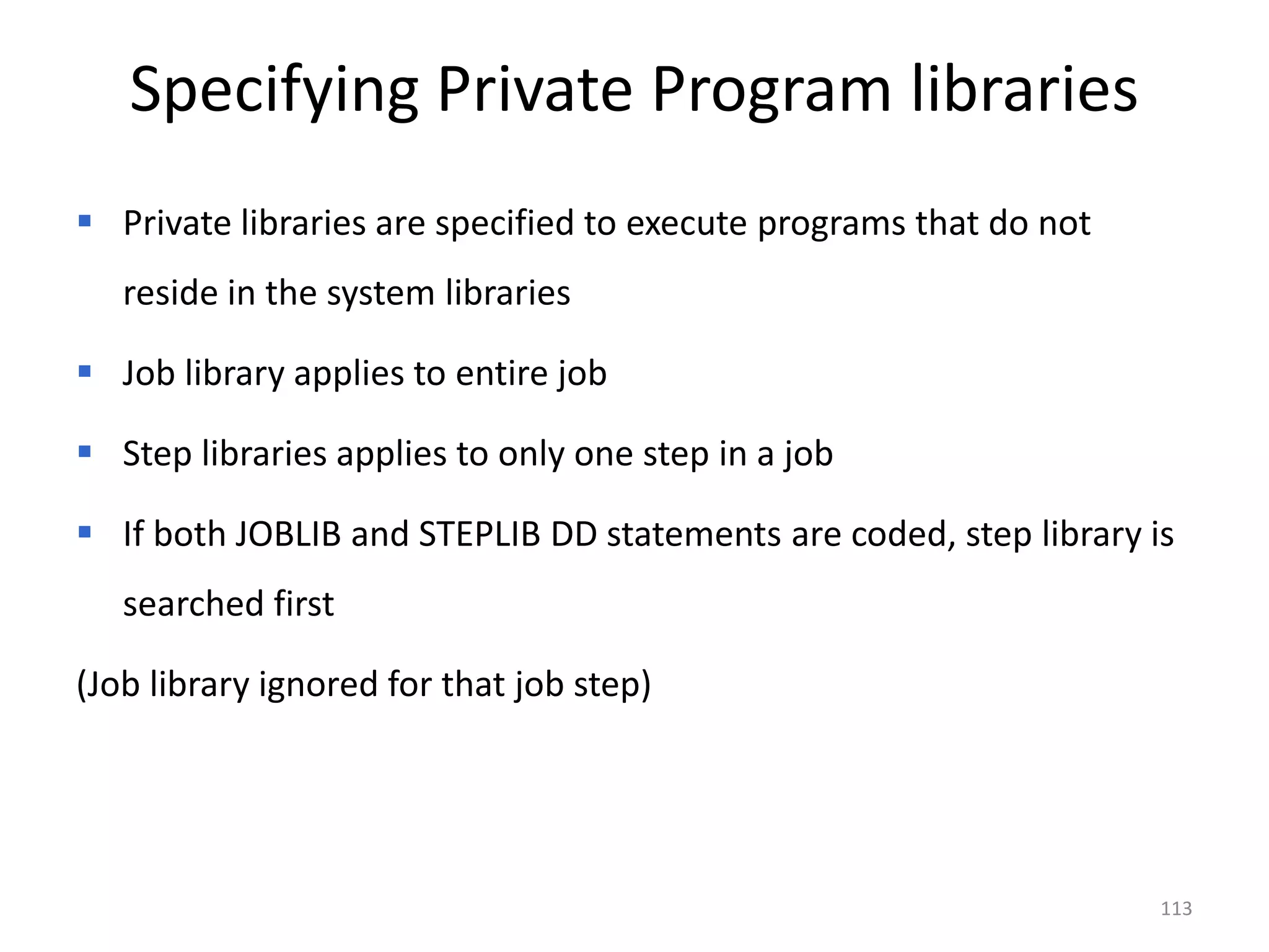 Specifying Private Program libraries
 Private libraries are specified to execute programs that do not
   reside in the system libraries

 Job library applies to entire job

 Step libraries applies to only one step in a job

 If both JOBLIB and STEPLIB DD statements are coded, step library is
   searched first

(Job library ignored for that job step)




                                                                    113
 