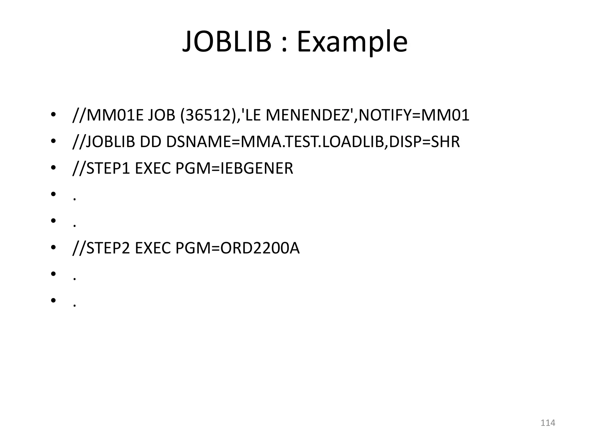 JOBLIB : Example

•   //MM01E JOB (36512),'LE MENENDEZ',NOTIFY=MM01
•   //JOBLIB DD DSNAME=MMA.TEST.LOADLIB,DISP=SHR
•   //STEP1 EXEC PGM=IEBGENER
•   .
•   .
•   //STEP2 EXEC PGM=ORD2200A
•   .
•   .




                                                    114
 