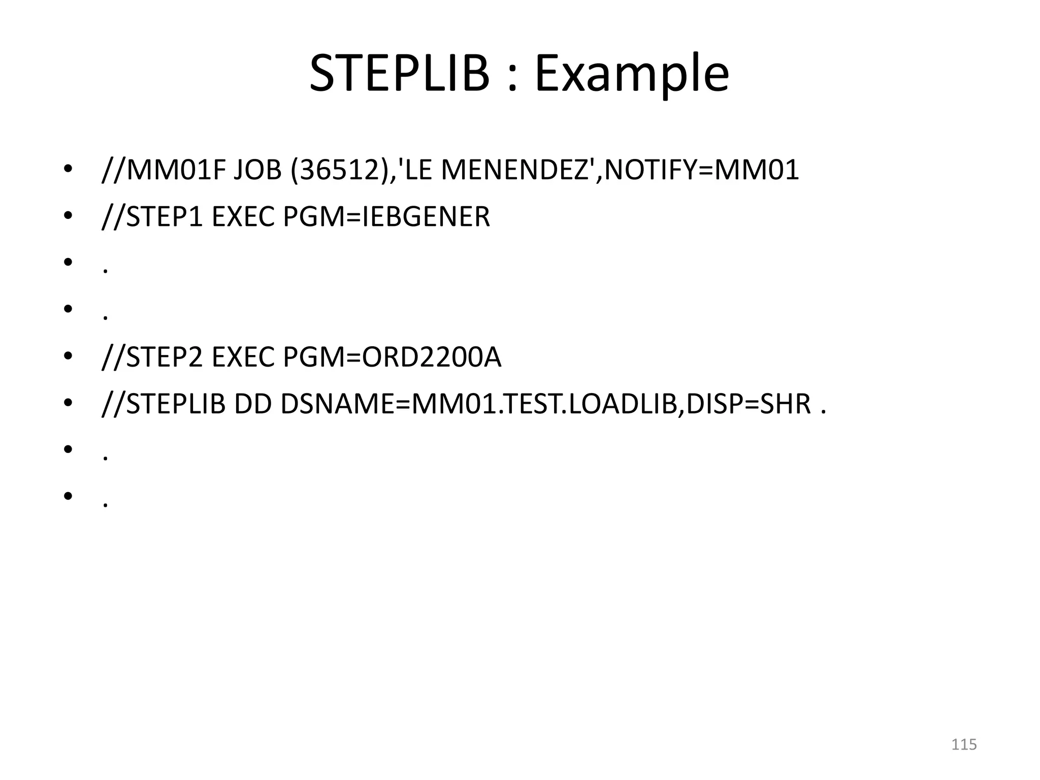 STEPLIB : Example
•   //MM01F JOB (36512),'LE MENENDEZ',NOTIFY=MM01
•   //STEP1 EXEC PGM=IEBGENER
•   .
•   .
•   //STEP2 EXEC PGM=ORD2200A
•   //STEPLIB DD DSNAME=MM01.TEST.LOADLIB,DISP=SHR .
•   .
•   .




                                                       115
 