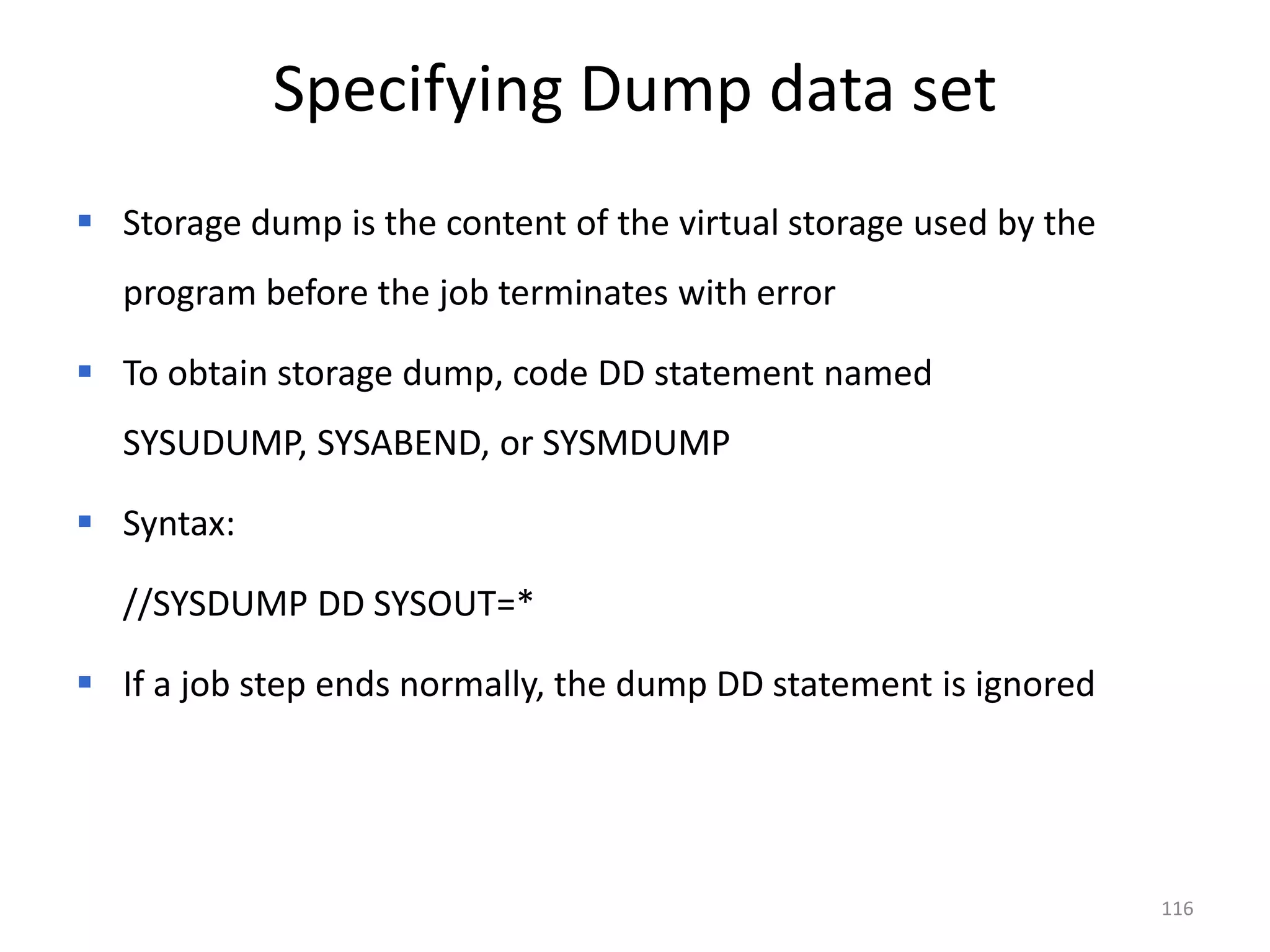 Specifying Dump data set
 Storage dump is the content of the virtual storage used by the
  program before the job terminates with error

 To obtain storage dump, code DD statement named
  SYSUDUMP, SYSABEND, or SYSMDUMP

 Syntax:

  //SYSDUMP DD SYSOUT=*

 If a job step ends normally, the dump DD statement is ignored




                                                                   116
 