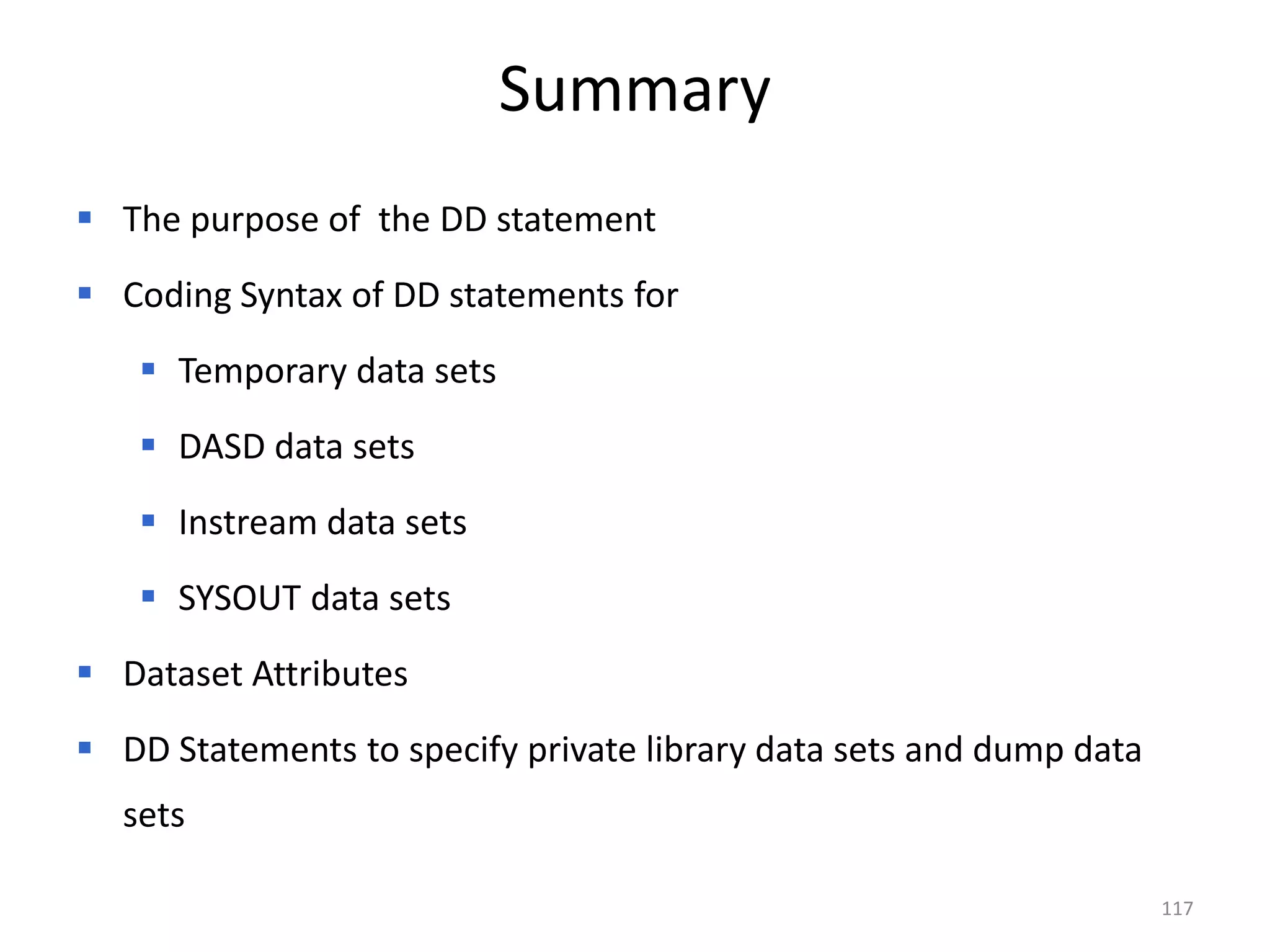 Summary
 The purpose of the DD statement
 Coding Syntax of DD statements for
    Temporary data sets
    DASD data sets
    Instream data sets
    SYSOUT data sets
 Dataset Attributes
 DD Statements to specify private library data sets and dump data
  sets

                                                                     117
 