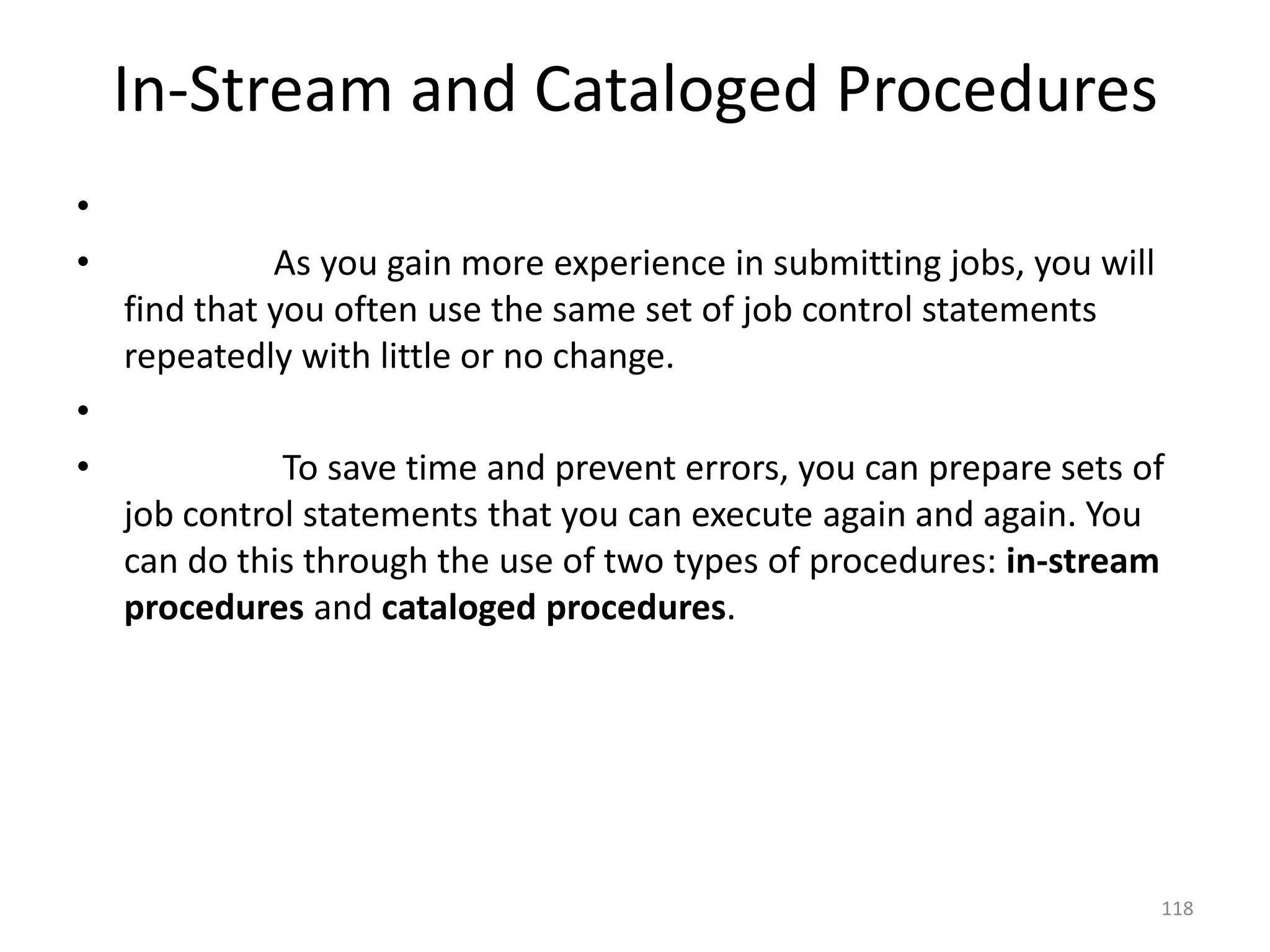 In-Stream and Cataloged Procedures
•
•             As you gain more experience in submitting jobs, you will
    find that you often use the same set of job control statements
    repeatedly with little or no change.
•
•             To save time and prevent errors, you can prepare sets of
    job control statements that you can execute again and again. You
    can do this through the use of two types of procedures: in-stream
    procedures and cataloged procedures.




                                                                         118
 
