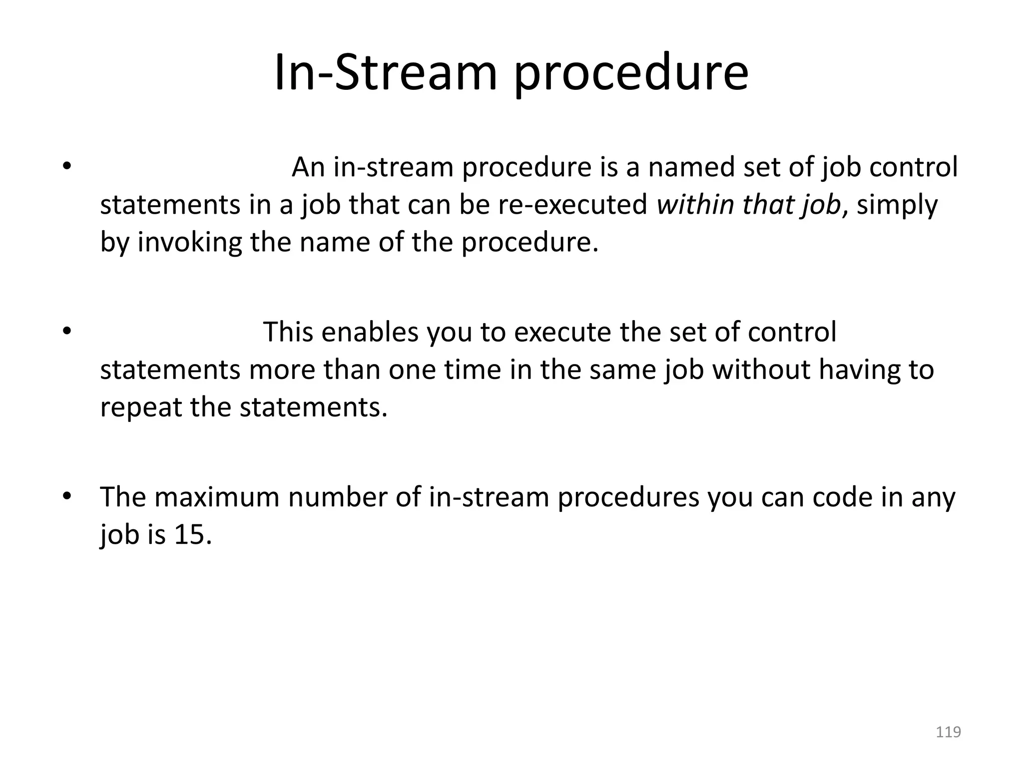 In-Stream procedure
•                  An in-stream procedure is a named set of job control
    statements in a job that can be re-executed within that job, simply
    by invoking the name of the procedure.

•                This enables you to execute the set of control
    statements more than one time in the same job without having to
    repeat the statements.

• The maximum number of in-stream procedures you can code in any
  job is 15.




                                                                      119
 