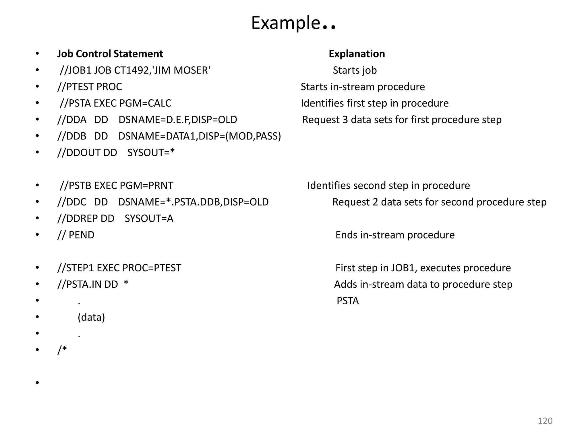 Example     ..
•   Job Control Statement                         Explanation
•    //JOB1 JOB CT1492,'JIM MOSER'                  Starts job
•   //PTEST PROC                            Starts in-stream procedure
•    //PSTA EXEC PGM=CALC                   Identifies first step in procedure
•   //DDA DD DSNAME=D.E.F,DISP=OLD          Request 3 data sets for first procedure step
•   //DDB DD DSNAME=DATA1,DISP=(MOD,PASS)
•   //DDOUT DD SYSOUT=*

•    //PSTB EXEC PGM=PRNT                    Identifies second step in procedure
•   //DDC DD DSNAME=*.PSTA.DDB,DISP=OLD           Request 2 data sets for second procedure step
•   //DDREP DD SYSOUT=A
•   // PEND                                        Ends in-stream procedure

•   //STEP1 EXEC PROC=PTEST                        First step in JOB1, executes procedure
•   //PSTA.IN DD *                                 Adds in-stream data to procedure step
•       .                                          PSTA
•       (data)
•       .
•   /*

•


                                                                                             120
 