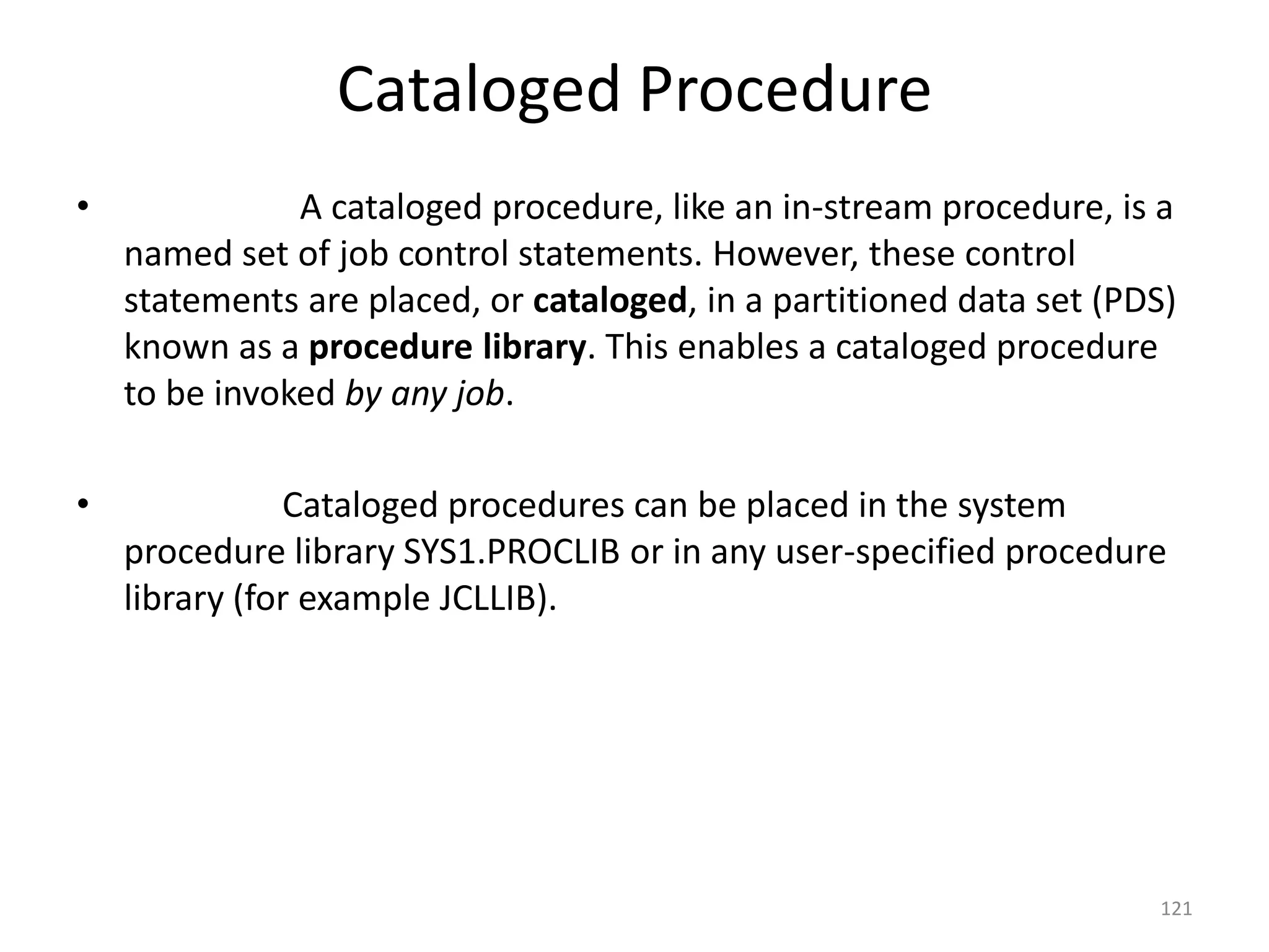 Cataloged Procedure
•              A cataloged procedure, like an in-stream procedure, is a
    named set of job control statements. However, these control
    statements are placed, or cataloged, in a partitioned data set (PDS)
    known as a procedure library. This enables a cataloged procedure
    to be invoked by any job.

•              Cataloged procedures can be placed in the system
    procedure library SYS1.PROCLIB or in any user-specified procedure
    library (for example JCLLIB).




                                                                      121
 