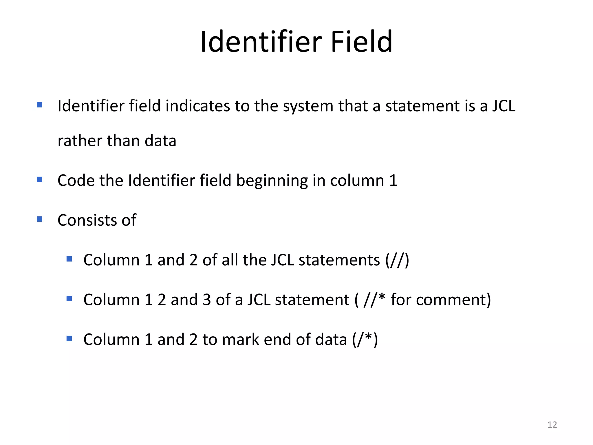 Identifier Field
 Identifier field indicates to the system that a statement is a JCL
   rather than data

 Code the Identifier field beginning in column 1

 Consists of

     Column 1 and 2 of all the JCL statements (//)

     Column 1 2 and 3 of a JCL statement ( //* for comment)

     Column 1 and 2 to mark end of data (/*)



                                                                       12
 