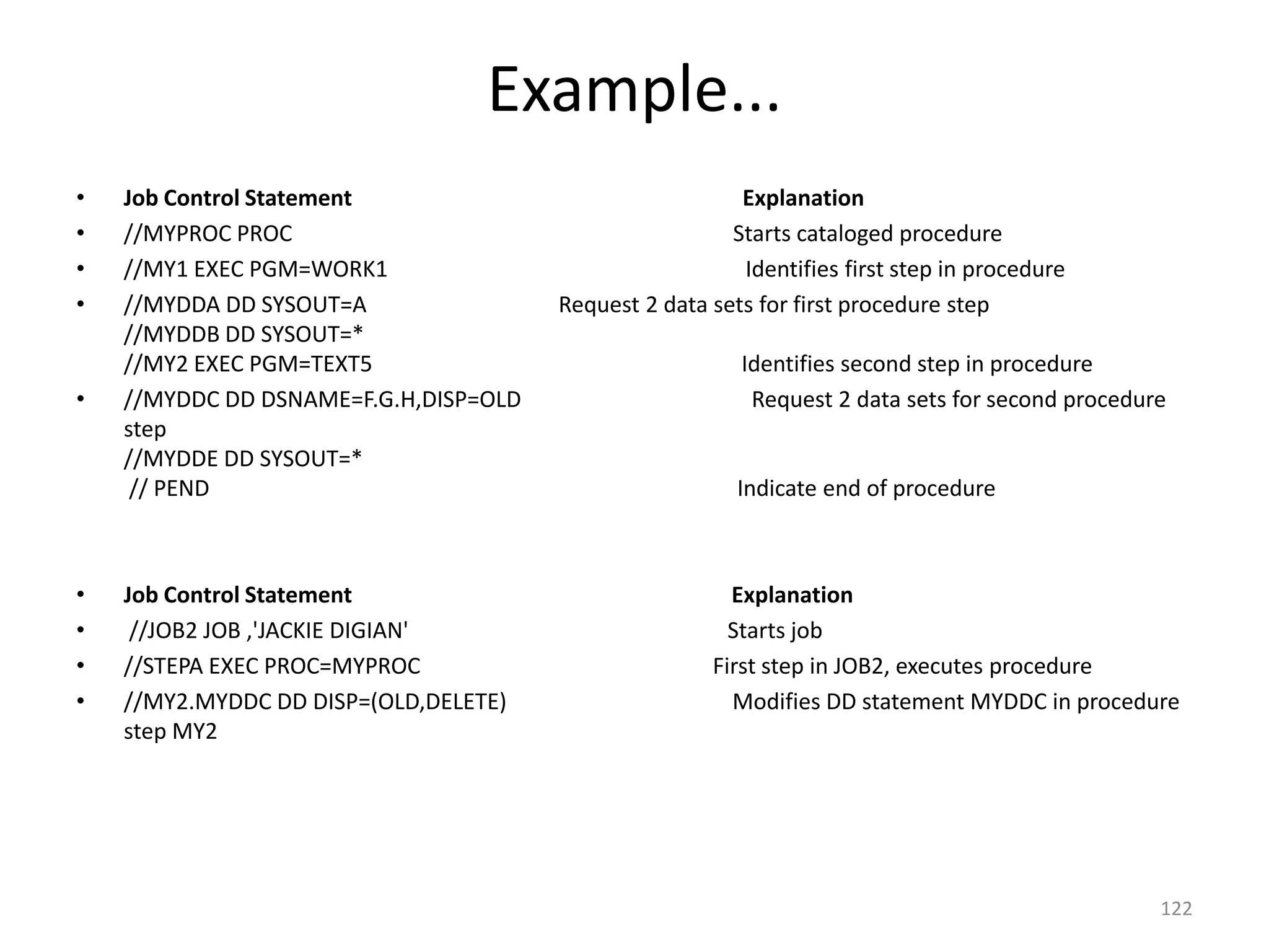 Example...
•   Job Control Statement                                Explanation
•   //MYPROC PROC                                       Starts cataloged procedure
•   //MY1 EXEC PGM=WORK1                                 Identifies first step in procedure
•   //MYDDA DD SYSOUT=A                Request 2 data sets for first procedure step
    //MYDDB DD SYSOUT=*
    //MY2 EXEC PGM=TEXT5                                 Identifies second step in procedure
•   //MYDDC DD DSNAME=F.G.H,DISP=OLD                      Request 2 data sets for second procedure
    step
    //MYDDE DD SYSOUT=*
     // PEND                                             Indicate end of procedure



•   Job Control Statement                               Explanation
•    //JOB2 JOB ,'JACKIE DIGIAN'                        Starts job
•   //STEPA EXEC PROC=MYPROC                          First step in JOB2, executes procedure
•   //MY2.MYDDC DD DISP=(OLD,DELETE)                    Modifies DD statement MYDDC in procedure
    step MY2




                                                                                                 122
 