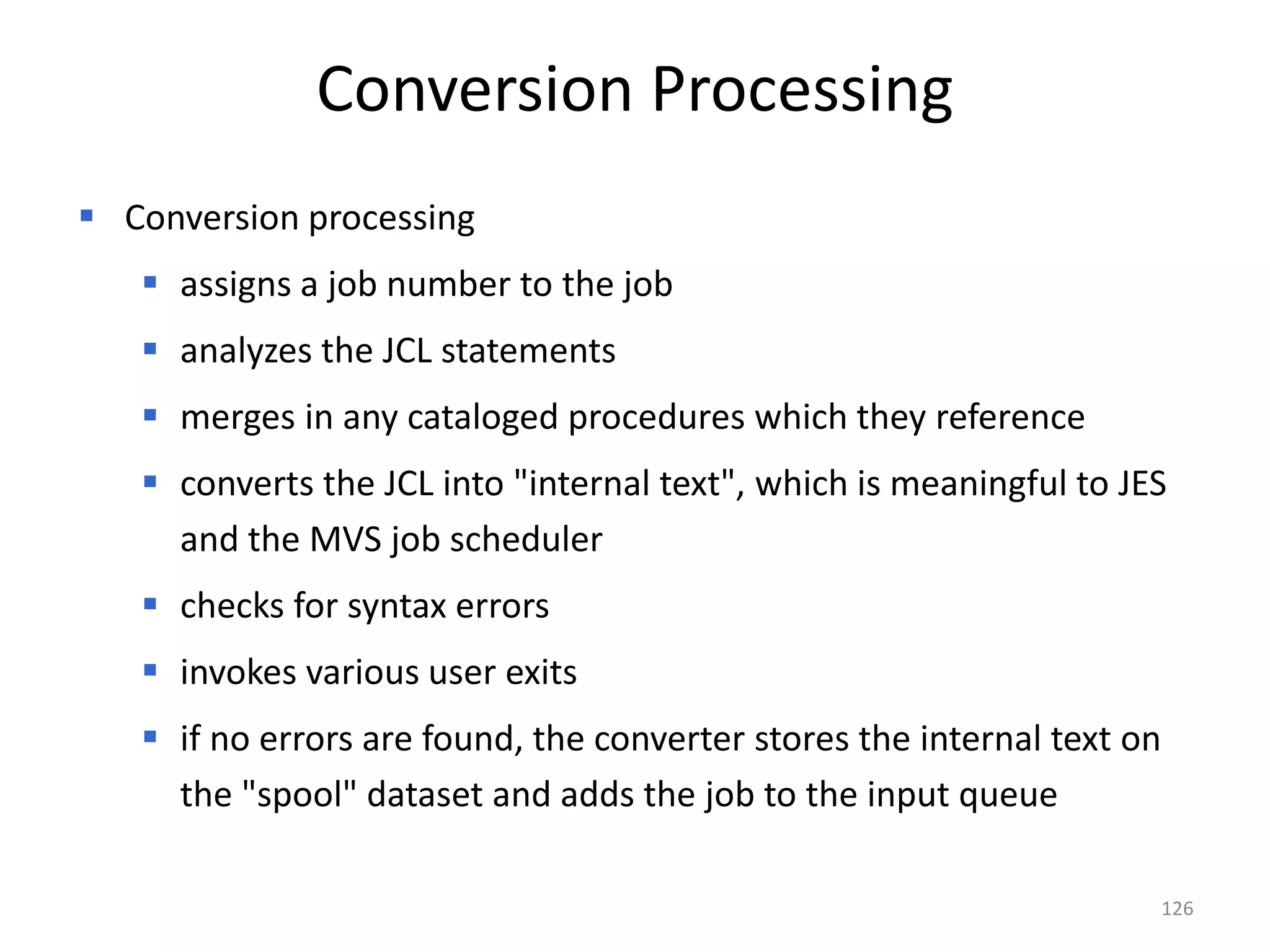 Conversion Processing
 Conversion processing
    assigns a job number to the job
    analyzes the JCL statements
    merges in any cataloged procedures which they reference
    converts the JCL into "internal text", which is meaningful to JES
     and the MVS job scheduler
    checks for syntax errors
    invokes various user exits
    if no errors are found, the converter stores the internal text on
     the "spool" dataset and adds the job to the input queue

                                                                         126
 