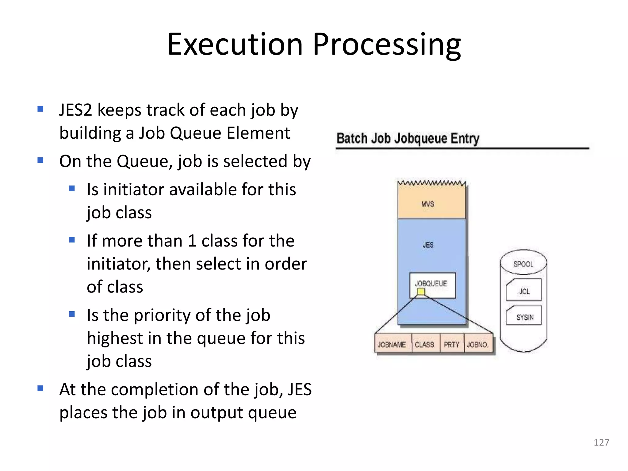 Execution Processing
 JES2 keeps track of each job by
  building a Job Queue Element
 On the Queue, job is selected by
    Is initiator available for this
      job class
    If more than 1 class for the
      initiator, then select in order
      of class
    Is the priority of the job
      highest in the queue for this
      job class
 At the completion of the job, JES
  places the job in output queue
                                        127
 