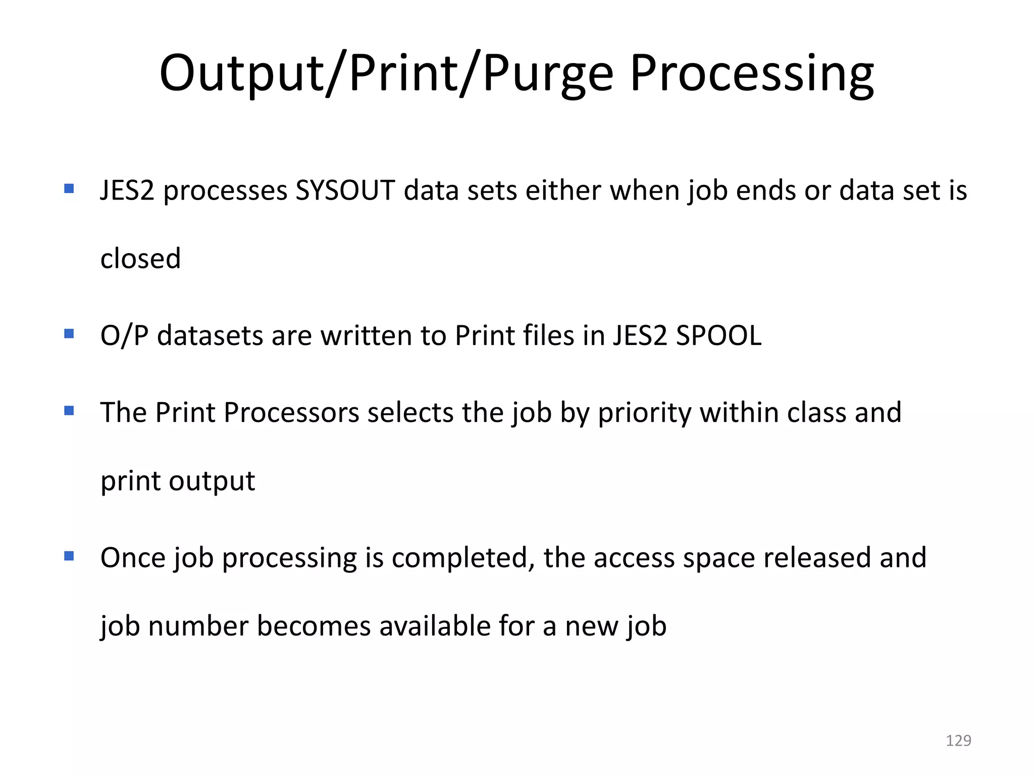 Output/Print/Purge Processing
 JES2 processes SYSOUT data sets either when job ends or data set is

   closed

 O/P datasets are written to Print files in JES2 SPOOL

 The Print Processors selects the job by priority within class and

   print output

 Once job processing is completed, the access space released and

   job number becomes available for a new job


                                                                      129
 