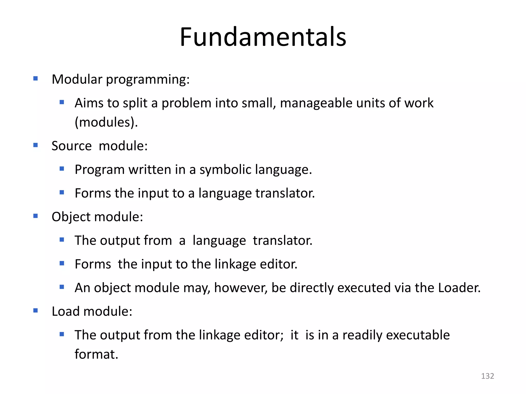 Fundamentals
 Modular programming:
    Aims to split a problem into small, manageable units of work
     (modules).
 Source module:
    Program written in a symbolic language.
    Forms the input to a language translator.
 Object module:
    The output from a language translator.
    Forms the input to the linkage editor.
    An object module may, however, be directly executed via the Loader.
 Load module:
    The output from the linkage editor; it is in a readily executable
     format.
                                                                         132
 