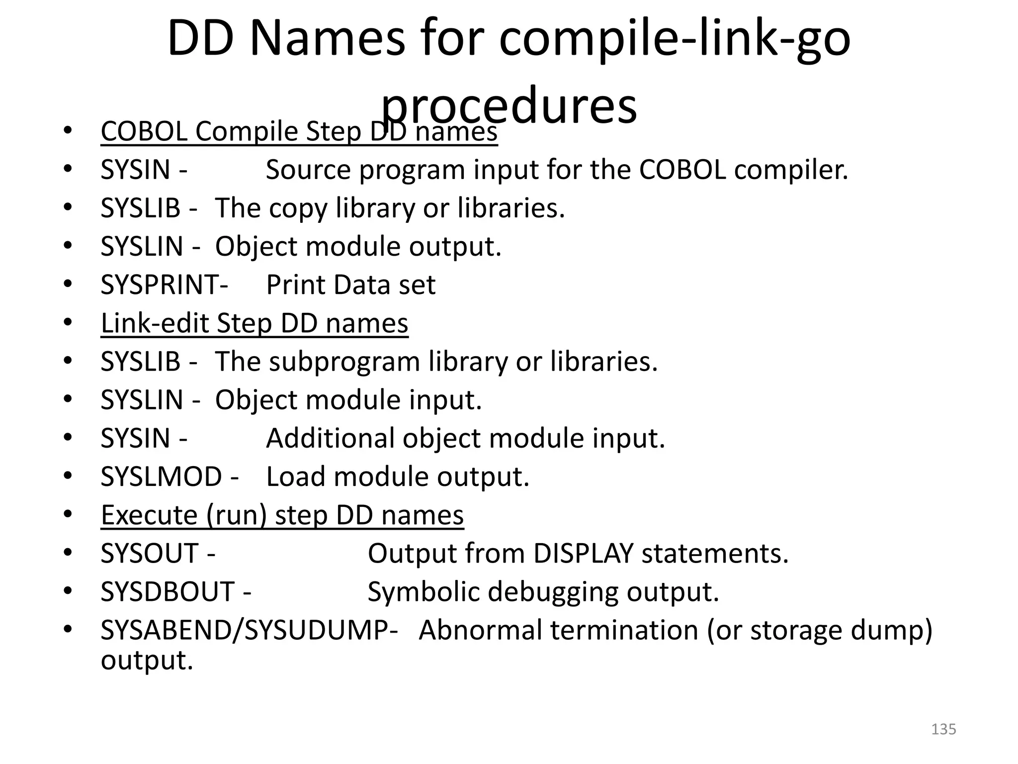 DD Names for compile-link-go
•
                        procedures
    COBOL Compile Step DD names
•   SYSIN -       Source program input for the COBOL compiler.
•   SYSLIB - The copy library or libraries.
•   SYSLIN - Object module output.
•   SYSPRINT- Print Data set
•   Link-edit Step DD names
•   SYSLIB - The subprogram library or libraries.
•   SYSLIN - Object module input.
•   SYSIN -       Additional object module input.
•   SYSLMOD - Load module output.
•   Execute (run) step DD names
•   SYSOUT -              Output from DISPLAY statements.
•   SYSDBOUT -            Symbolic debugging output.
•   SYSABEND/SYSUDUMP- Abnormal termination (or storage dump)
    output.

                                                             135
 