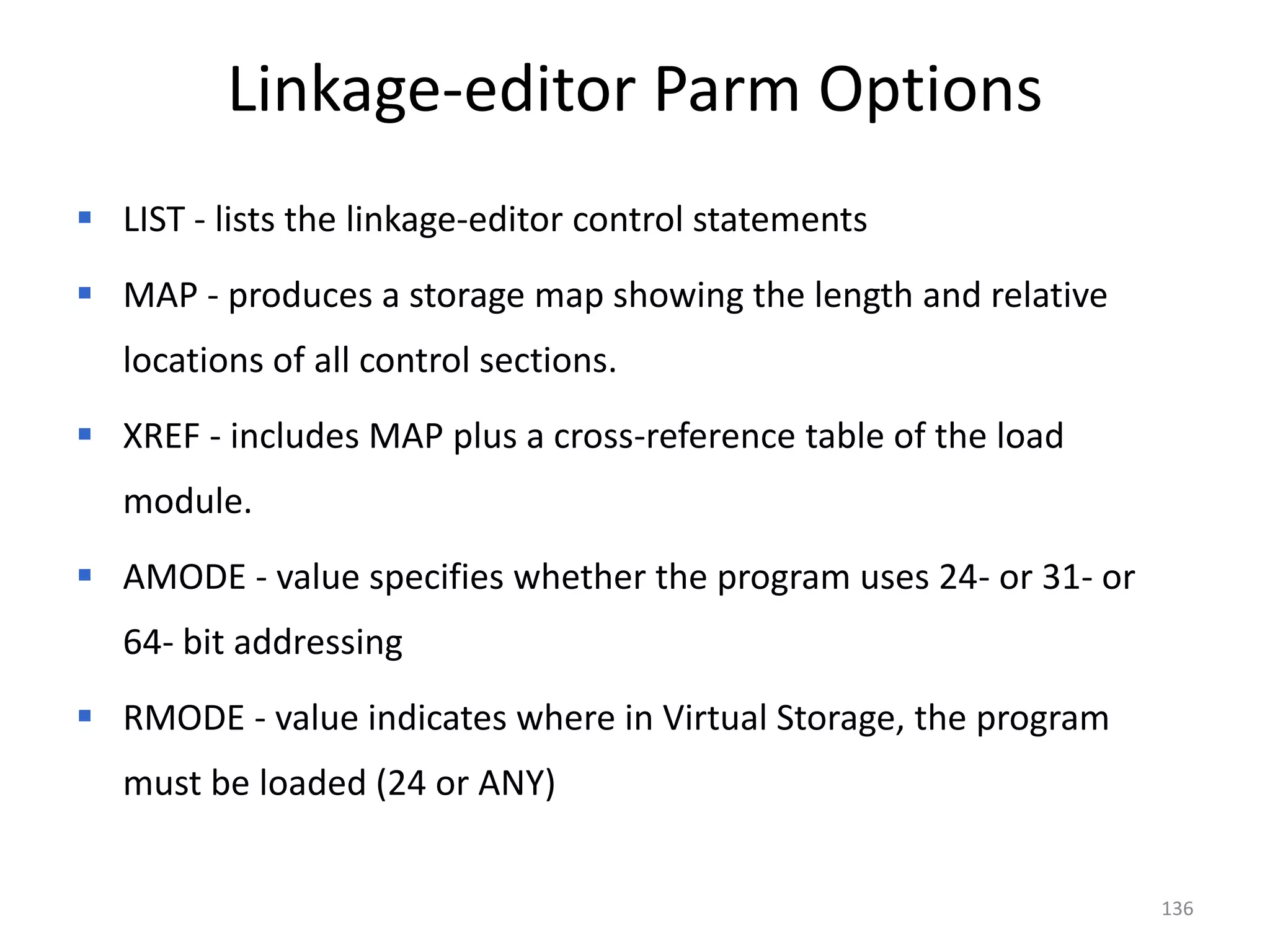 Linkage-editor Parm Options
 LIST - lists the linkage-editor control statements
 MAP - produces a storage map showing the length and relative
   locations of all control sections.
 XREF - includes MAP plus a cross-reference table of the load
   module.
 AMODE - value specifies whether the program uses 24- or 31- or
   64- bit addressing
 RMODE - value indicates where in Virtual Storage, the program
   must be loaded (24 or ANY)


                                                                   136
 