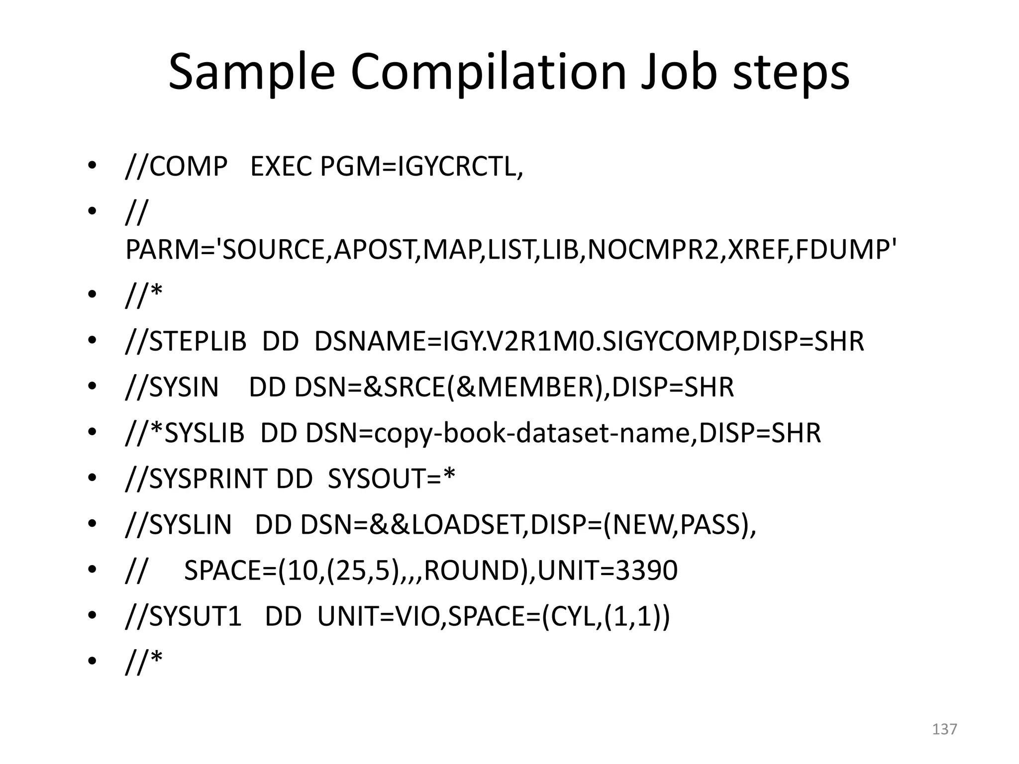 Sample Compilation Job steps
• //COMP EXEC PGM=IGYCRCTL,
• //
  PARM='SOURCE,APOST,MAP,LIST,LIB,NOCMPR2,XREF,FDUMP'
• //*
• //STEPLIB DD DSNAME=IGY.V2R1M0.SIGYCOMP,DISP=SHR
• //SYSIN DD DSN=&SRCE(&MEMBER),DISP=SHR
• //*SYSLIB DD DSN=copy-book-dataset-name,DISP=SHR
• //SYSPRINT DD SYSOUT=*
• //SYSLIN DD DSN=&&LOADSET,DISP=(NEW,PASS),
• // SPACE=(10,(25,5),,,ROUND),UNIT=3390
• //SYSUT1 DD UNIT=VIO,SPACE=(CYL,(1,1))
• //*

                                                        137
 