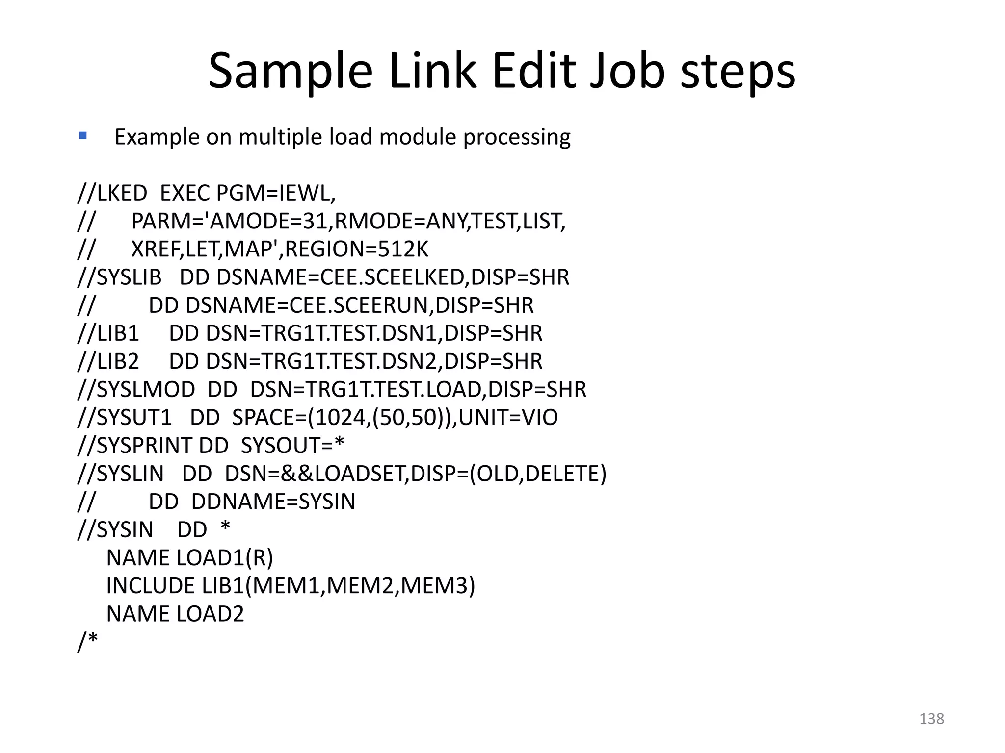 Sample Link Edit Job steps
   Example on multiple load module processing

//LKED EXEC PGM=IEWL,
// PARM='AMODE=31,RMODE=ANY,TEST,LIST,
// XREF,LET,MAP',REGION=512K
//SYSLIB DD DSNAME=CEE.SCEELKED,DISP=SHR
//     DD DSNAME=CEE.SCEERUN,DISP=SHR
//LIB1 DD DSN=TRG1T.TEST.DSN1,DISP=SHR
//LIB2 DD DSN=TRG1T.TEST.DSN2,DISP=SHR
//SYSLMOD DD DSN=TRG1T.TEST.LOAD,DISP=SHR
//SYSUT1 DD SPACE=(1024,(50,50)),UNIT=VIO
//SYSPRINT DD SYSOUT=*
//SYSLIN DD DSN=&&LOADSET,DISP=(OLD,DELETE)
//     DD DDNAME=SYSIN
//SYSIN DD *
   NAME LOAD1(R)
   INCLUDE LIB1(MEM1,MEM2,MEM3)
   NAME LOAD2
/*

                                                 138
 
