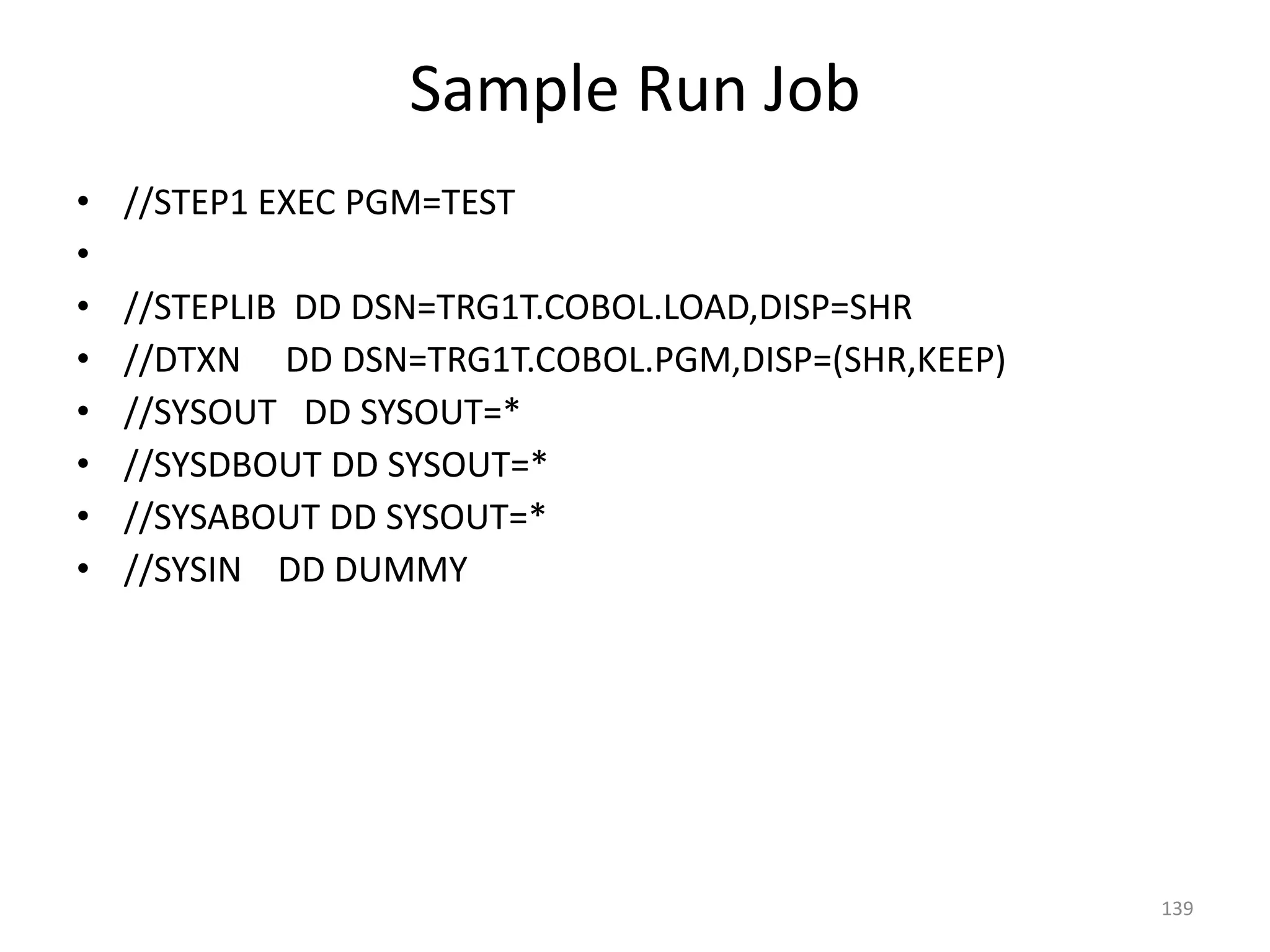 Sample Run Job
•   //STEP1 EXEC PGM=TEST
•
•   //STEPLIB DD DSN=TRG1T.COBOL.LOAD,DISP=SHR
•   //DTXN DD DSN=TRG1T.COBOL.PGM,DISP=(SHR,KEEP)
•   //SYSOUT DD SYSOUT=*
•   //SYSDBOUT DD SYSOUT=*
•   //SYSABOUT DD SYSOUT=*
•   //SYSIN DD DUMMY




                                                    139
 
