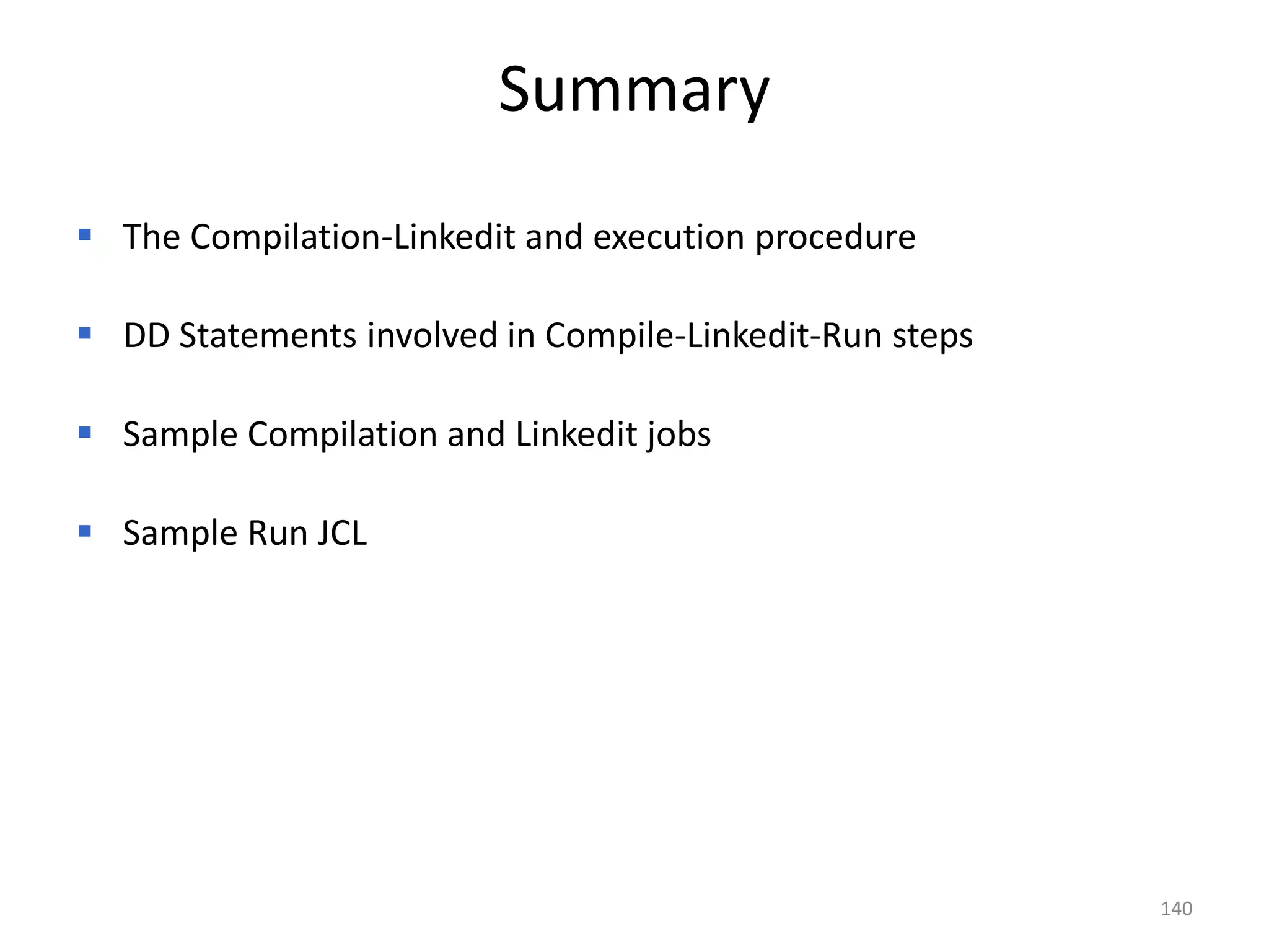 Summary
 The Compilation-Linkedit and execution procedure

 DD Statements involved in Compile-Linkedit-Run steps

 Sample Compilation and Linkedit jobs

 Sample Run JCL




                                                         140
 
