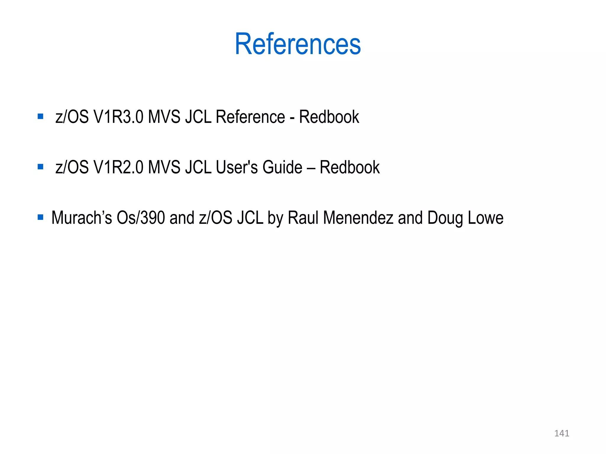 References

 z/OS V1R3.0 MVS JCL Reference - Redbook

 z/OS V1R2.0 MVS JCL User's Guide – Redbook

 Murach’s Os/390 and z/OS JCL by Raul Menendez and Doug Lowe




                                                                141
 