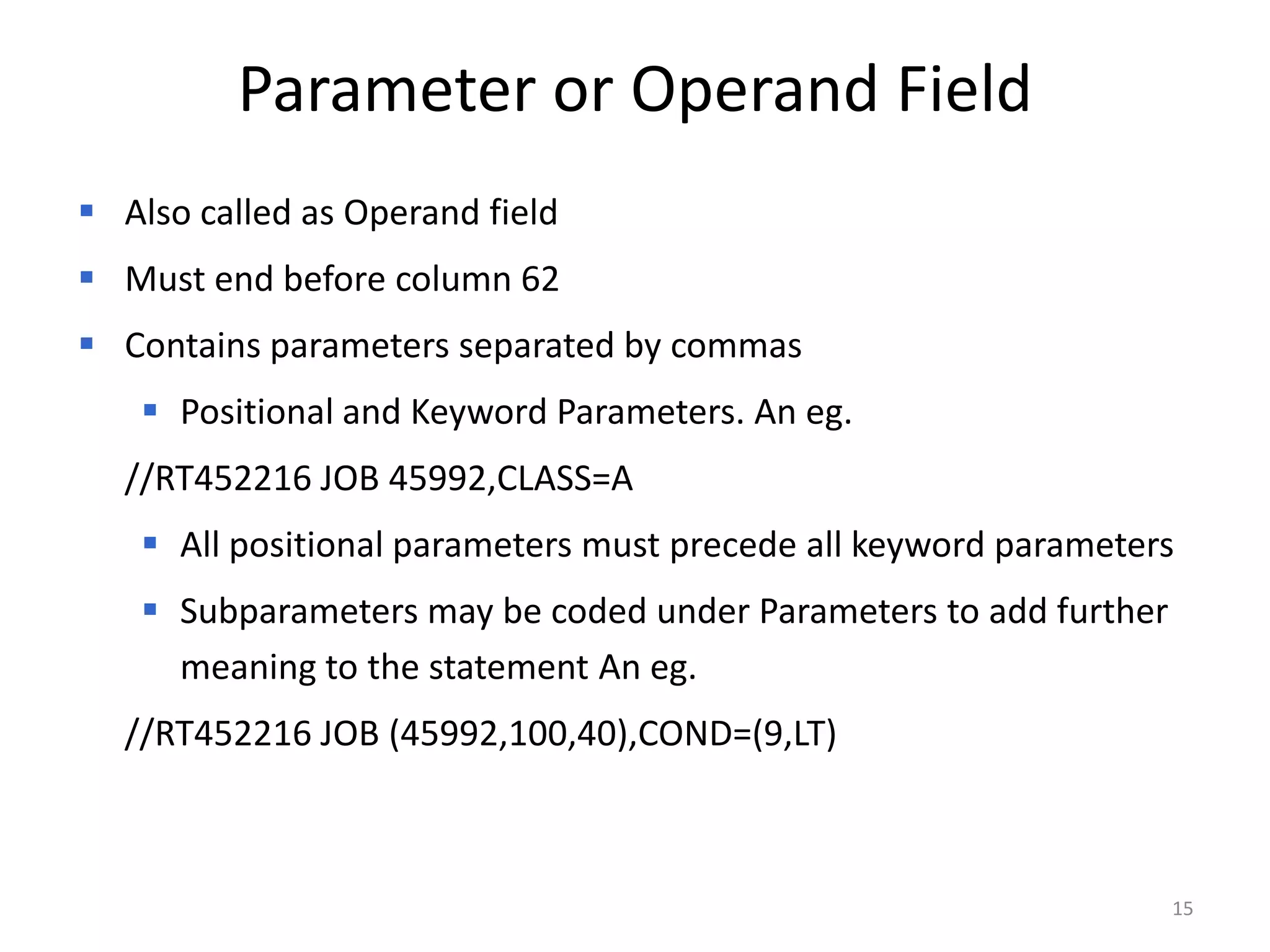 Parameter or Operand Field
 Also called as Operand field
 Must end before column 62
 Contains parameters separated by commas
    Positional and Keyword Parameters. An eg.
  //RT452216 JOB 45992,CLASS=A
    All positional parameters must precede all keyword parameters
    Subparameters may be coded under Parameters to add further
     meaning to the statement An eg.
  //RT452216 JOB (45992,100,40),COND=(9,LT)



                                                                  15
 
