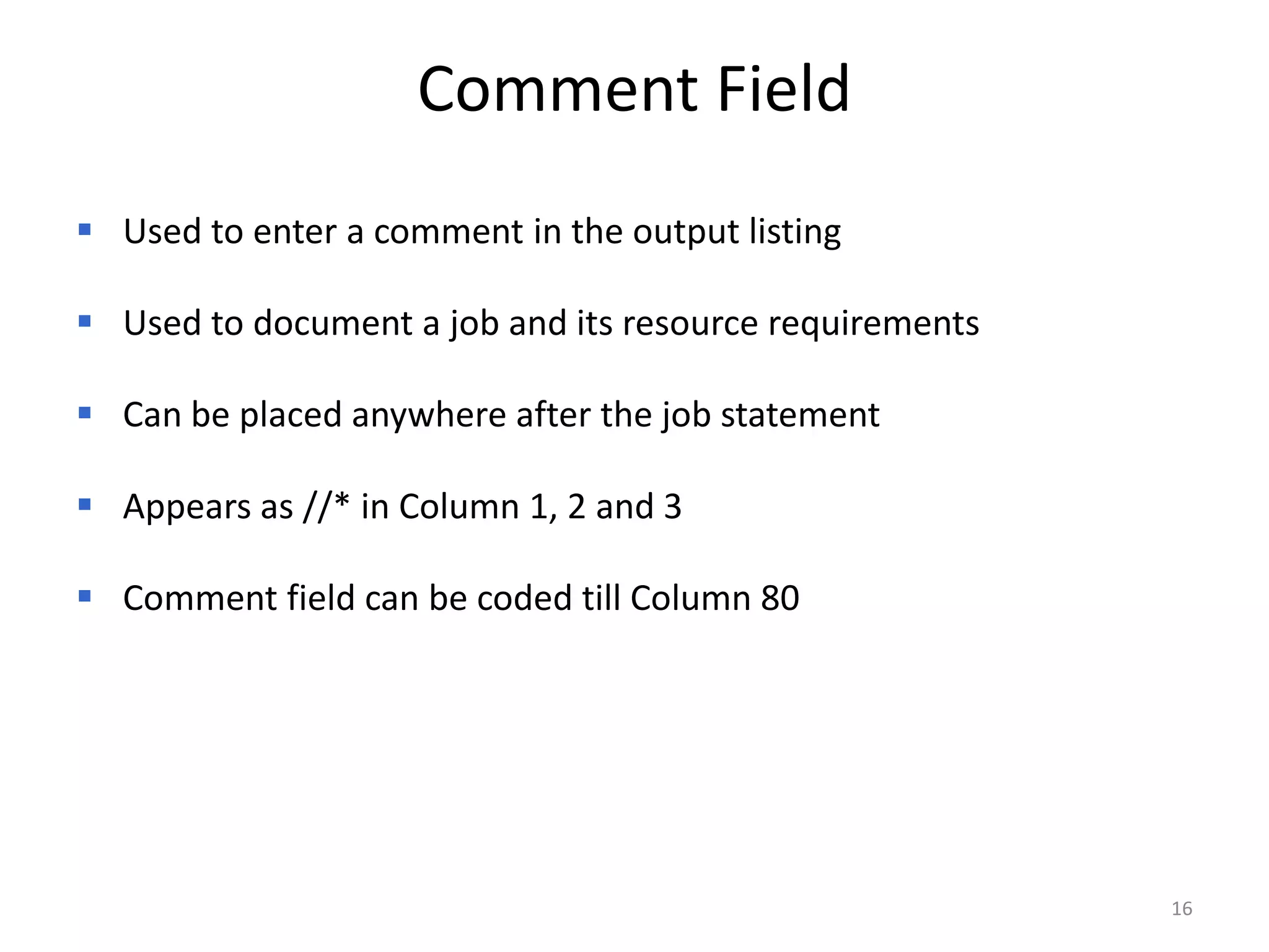 Comment Field
 Used to enter a comment in the output listing

 Used to document a job and its resource requirements

 Can be placed anywhere after the job statement

 Appears as //* in Column 1, 2 and 3

 Comment field can be coded till Column 80




                                                         16
 
