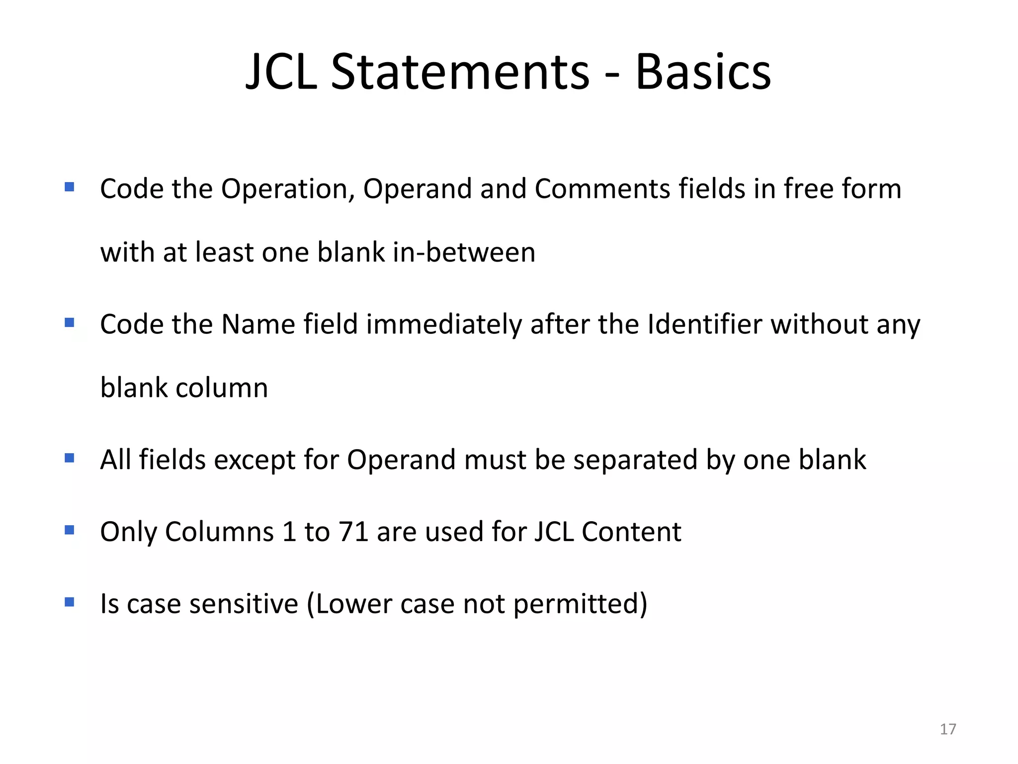 JCL Statements - Basics
 Code the Operation, Operand and Comments fields in free form

  with at least one blank in-between

 Code the Name field immediately after the Identifier without any

  blank column

 All fields except for Operand must be separated by one blank

 Only Columns 1 to 71 are used for JCL Content

 Is case sensitive (Lower case not permitted)


                                                                     17
 