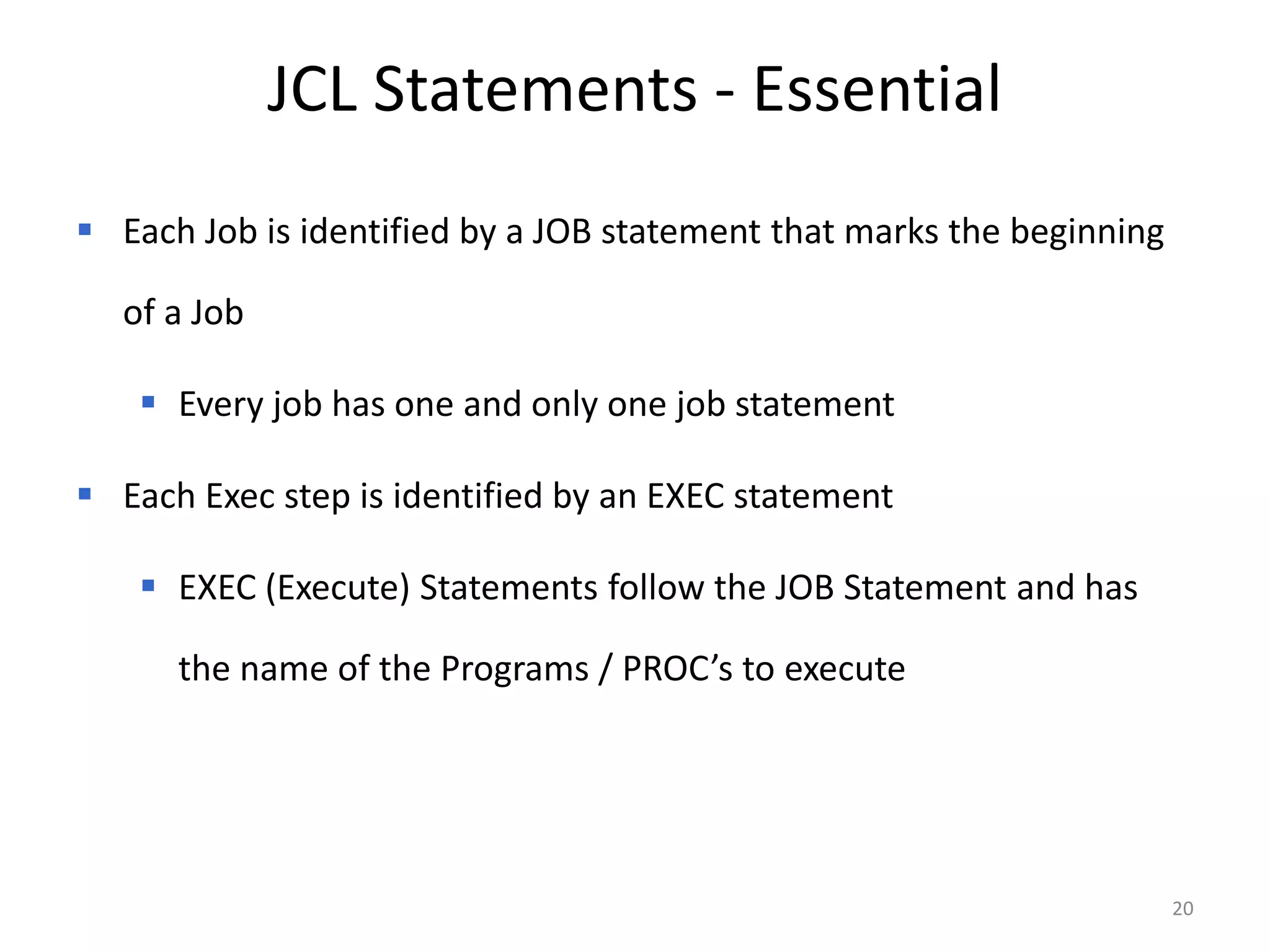 JCL Statements - Essential
 Each Job is identified by a JOB statement that marks the beginning

  of a Job

    Every job has one and only one job statement

 Each Exec step is identified by an EXEC statement

    EXEC (Execute) Statements follow the JOB Statement and has

      the name of the Programs / PROC’s to execute




                                                                       20
 