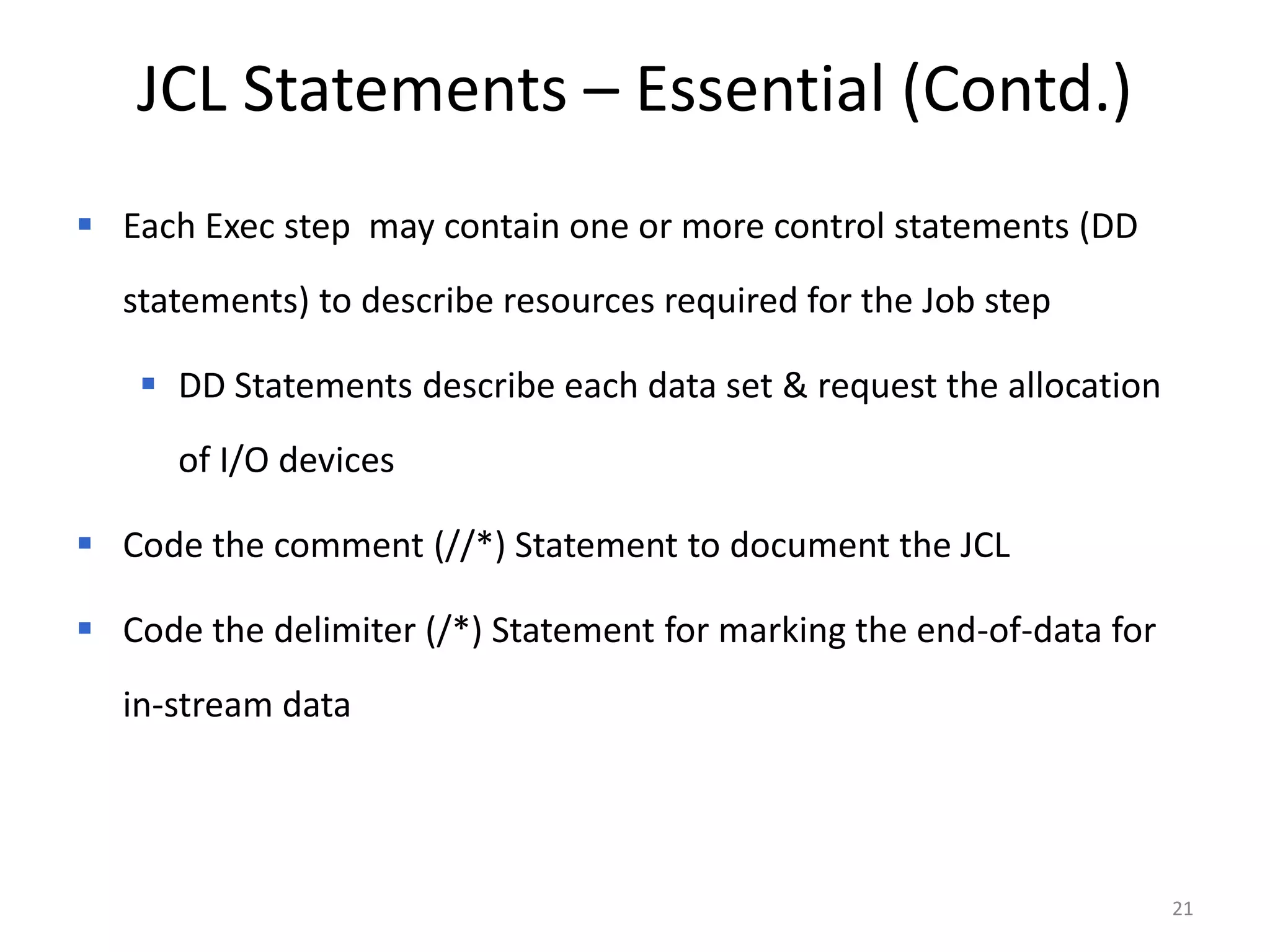 JCL Statements – Essential (Contd.)
 Each Exec step may contain one or more control statements (DD
  statements) to describe resources required for the Job step

    DD Statements describe each data set & request the allocation
      of I/O devices

 Code the comment (//*) Statement to document the JCL

 Code the delimiter (/*) Statement for marking the end-of-data for
  in-stream data




                                                                      21
 