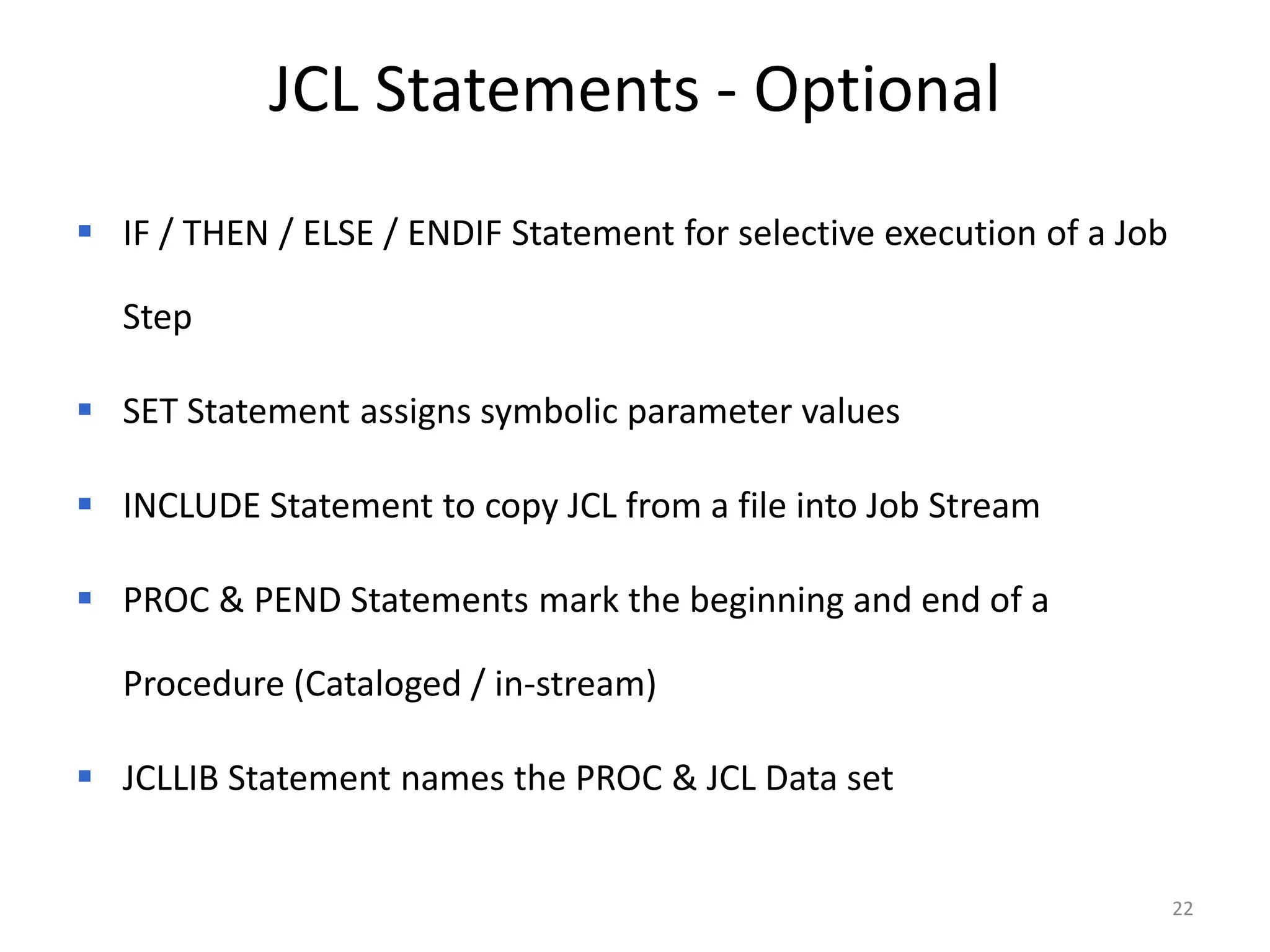 JCL Statements - Optional
 IF / THEN / ELSE / ENDIF Statement for selective execution of a Job

  Step

 SET Statement assigns symbolic parameter values

 INCLUDE Statement to copy JCL from a file into Job Stream

 PROC & PEND Statements mark the beginning and end of a

  Procedure (Cataloged / in-stream)

 JCLLIB Statement names the PROC & JCL Data set


                                                                        22
 