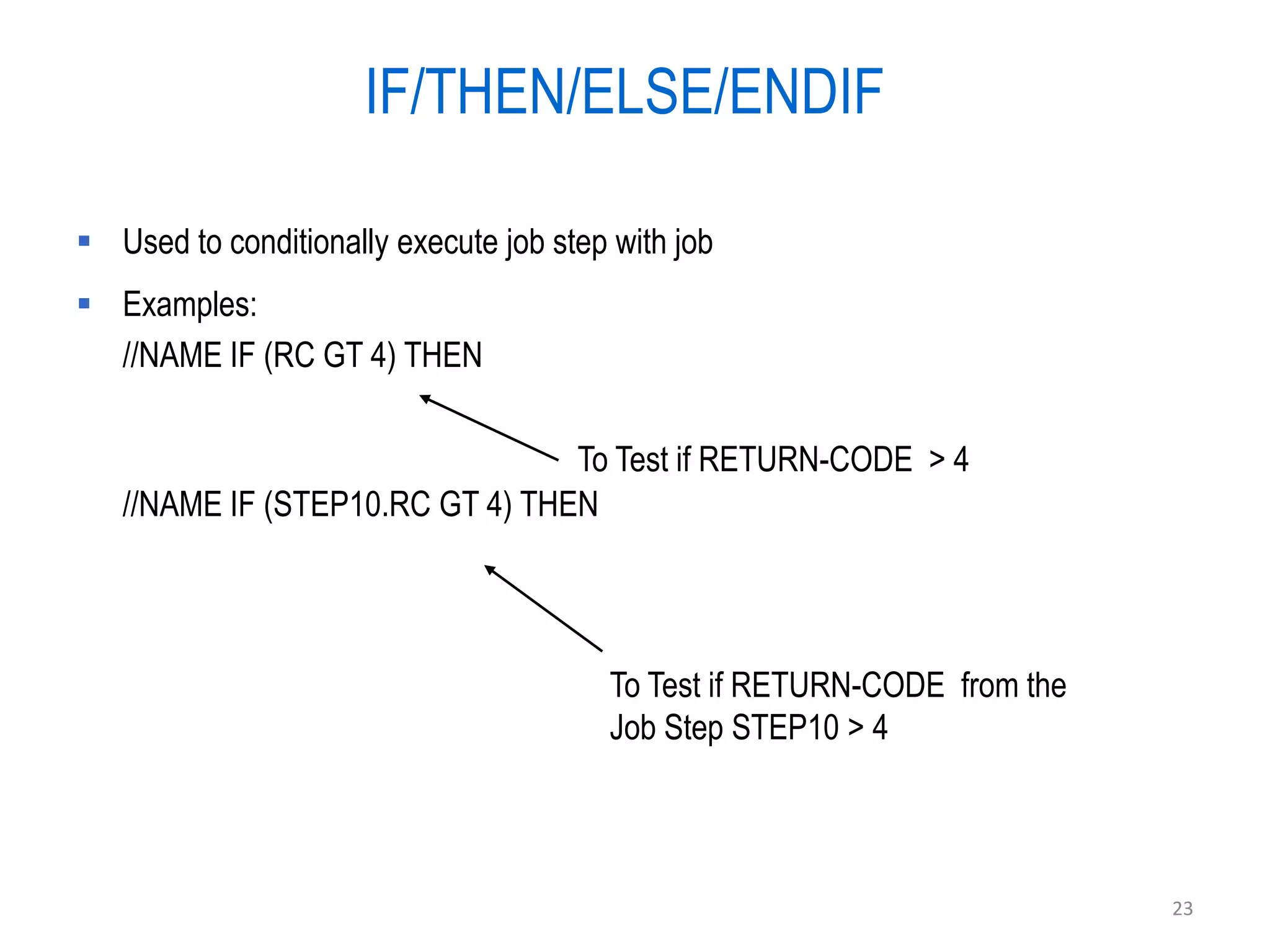 IF/THEN/ELSE/ENDIF

 Used to conditionally execute job step with job
 Examples:
  //NAME IF (RC GT 4) THEN

                                 To Test if RETURN-CODE > 4
   //NAME IF (STEP10.RC GT 4) THEN




                                         To Test if RETURN-CODE from the
                                         Job Step STEP10 > 4



                                                                           23
 