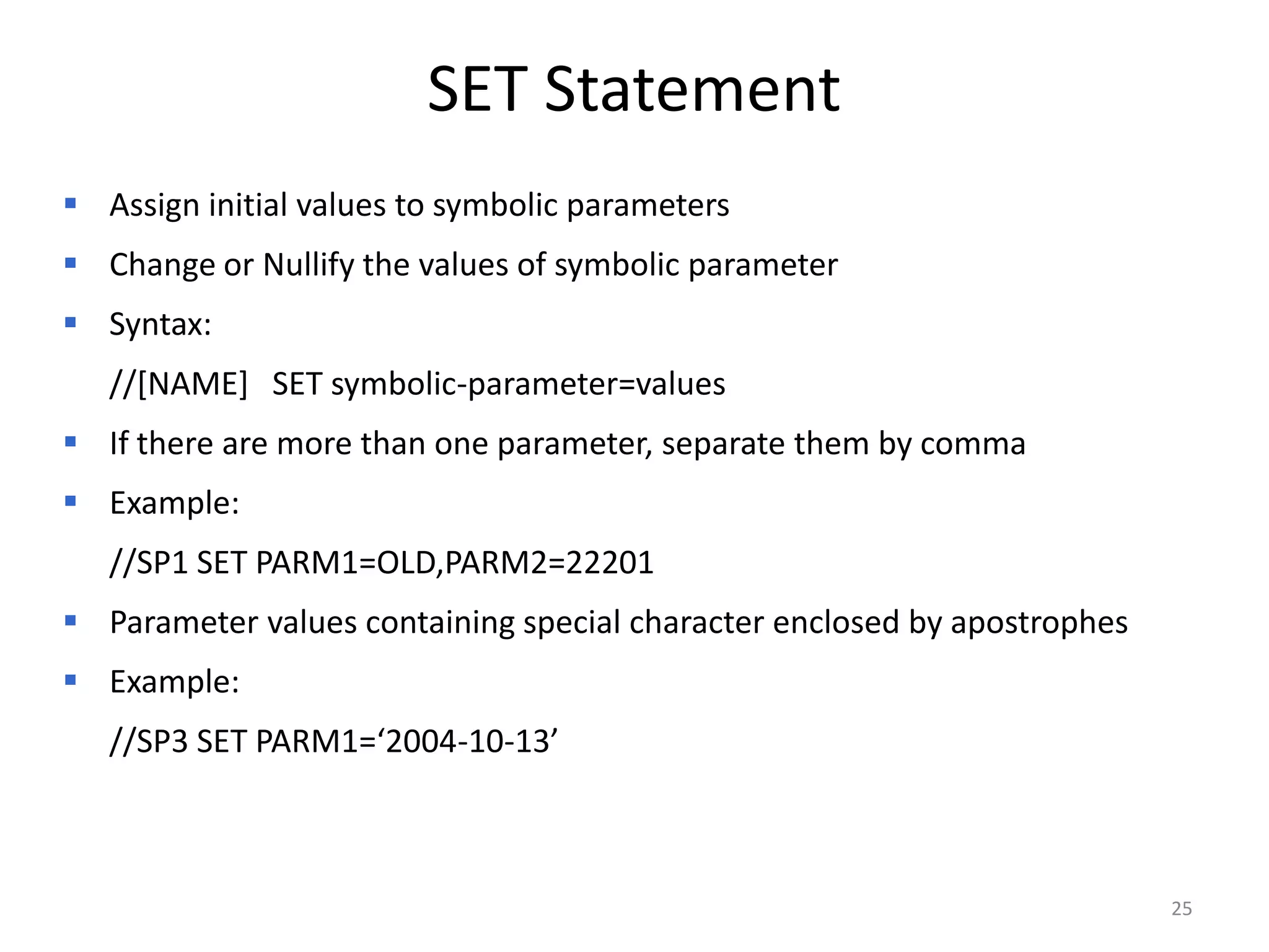 SET Statement
 Assign initial values to symbolic parameters
 Change or Nullify the values of symbolic parameter
 Syntax:
   //[NAME] SET symbolic-parameter=values
 If there are more than one parameter, separate them by comma
 Example:
   //SP1 SET PARM1=OLD,PARM2=22201
 Parameter values containing special character enclosed by apostrophes
 Example:
   //SP3 SET PARM1=‘2004-10-13’



                                                                          25
 