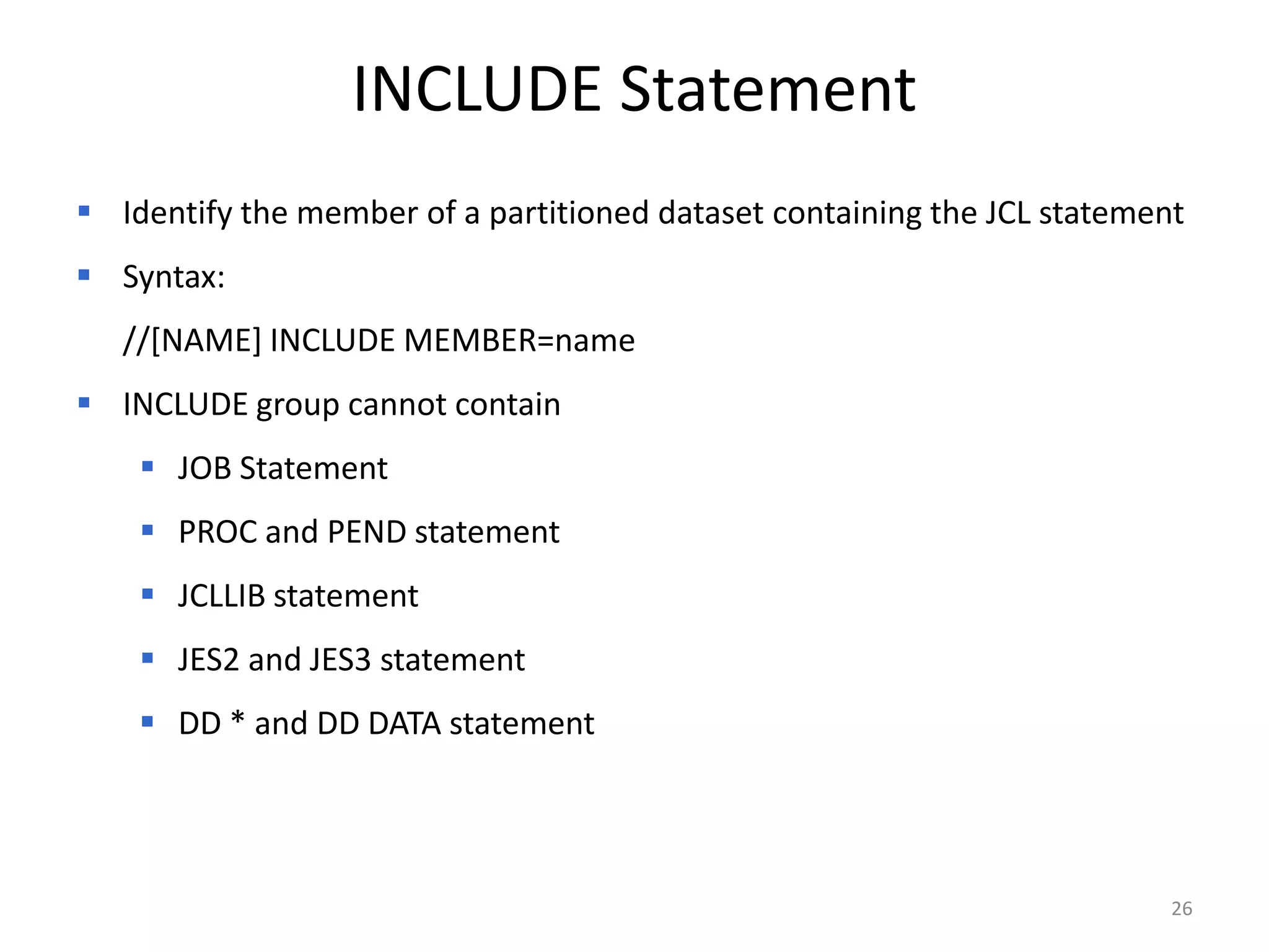 INCLUDE Statement
 Identify the member of a partitioned dataset containing the JCL statement
 Syntax:
   //[NAME] INCLUDE MEMBER=name
 INCLUDE group cannot contain
     JOB Statement
     PROC and PEND statement
     JCLLIB statement
     JES2 and JES3 statement
     DD * and DD DATA statement




                                                                          26
 